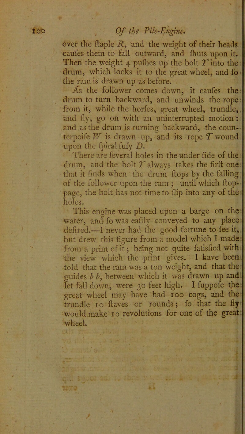 over the flaple R, and the weight of their heads caufes them to fall outward, and fhuts upon it. Then the weight 4 pufhes up the bolt T into the drum, which locks it to the great wheel, and fo the ram is drawn up as before. As the follower comes down, it caufes the drum to turn backward, and unwinds the rope from it, while the horfes, great wheel, trundle,, and fly, go on with an uninterrupted motion : and as the drum is turning backward, the coun- terpoife W is drawn up, and its rope T wound upon the fpiral fufy D. There are feveral holes in the under fide of the drum, and the bolt T always takes the firft one that it finds when the drum flops by the falling of the follower upon the ram ; until which flop- page, the bolt has not time to flip into any of the t holes. This engine was placed upon a barge on the: water, and fo was eafily conveyed to any place: defired.—I never had the good fortune to fee it,, but drew this figure from a model which I made: from a print of it; being not quite fatisfied with 1 the view which the print gives. I have beeni told that the ram was a ton weight, and that the: guides b b, between which it was drawn up and. let fall down, were 30 feet high. I fuppofe the: great wheel may have had 100 cogs, and the trundle 1 o flaves or rounds; fo that the fly would make 10 revolutions for one of the great: wheel. cl t: u. • .M. r h j 7% u