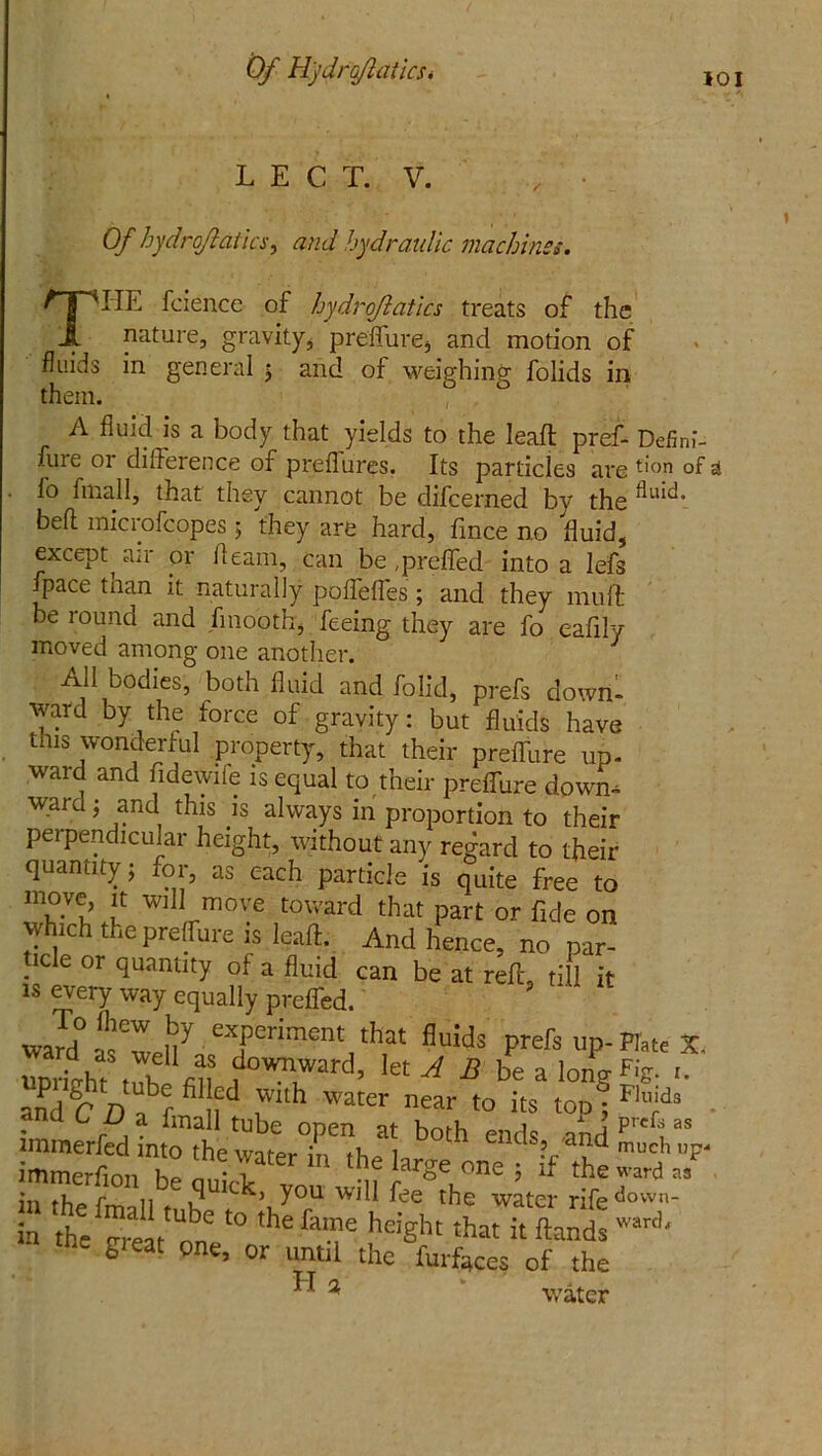 Of Hjdrqflatlcs* 101 LECT. V. Of hydrojiatics, and hydraulic machines. THE fcience of hydrojiatics treats of the nature, gravity, preffure, and motion of fluids in general 5 and of weighing folids in them. A fluid is a body that yields to the Ieafl: pref- Defim- fure or difference of preflures. Its particles are don of a l'o fmall, that they cannot be difcerned by the flllid> bell microfcopes ; they are hard, fince no fluid, except air or fleam, can be (preffed into a lefs fpace tnan it naturally poffefles ; and they muff be round and fmooth, feeing they are fo eafily moved among one another. All bodies, both fluid and folid, prefs down- ward by the force of gravity: but fluids have this wonderful property, that their preffure up- ward and fide wile is equal to their preffure down- ward ; and this is always in proportion to their perpendicular height, without any regard to their quantity j for, as each particle is quite free to move, it will move toward that part or fide on which the preffure is leaft. And hence, no par- ticle or quantity of a fluid can be at reff, till it is every way equally preffed. ' ny eTriment 'hat fluids prefs up-Hate X S tl11 JS let A B 1*  lone Fig. andC fl , f t ,Wh Water near t0 its lop'; Flll;d and c D a fmall tube open at both ends and prcftas immerfed into the wntpr irr n 1 as? an<d much up- immerfion Z ‘ / Z ' ‘l16 larSe one J if 'he ward J in rhp f n ,1 l( h> you will fee the water rife down- in t ™ ‘° ,he &T heiSht 'hat it fiand-1' ' great one’ until the furfaces of the