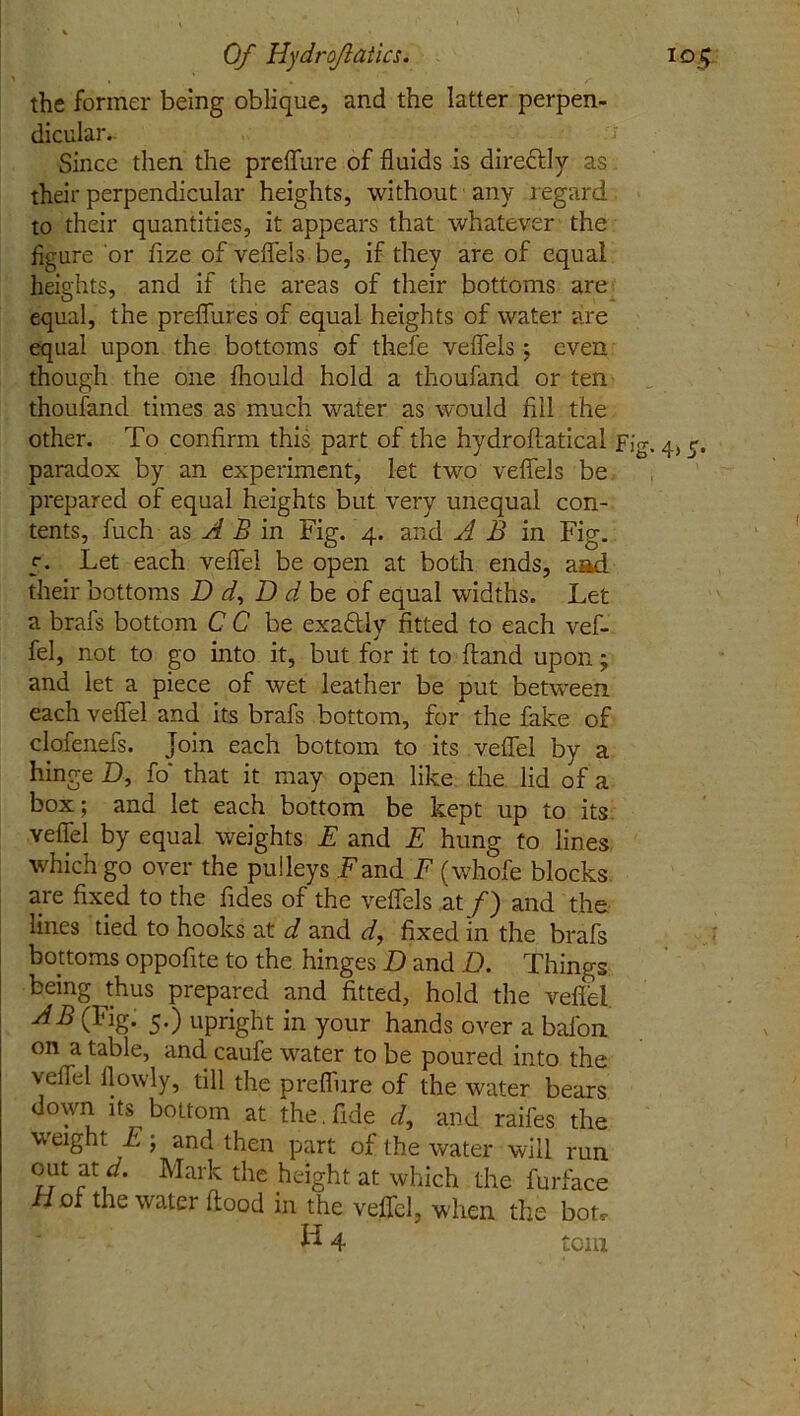 the former being oblique, and the latter perpen- dicular. Since then the preflfure of fluids is directly as their perpendicular heights, without any regard to their quantities, it appears that whatever the figure or fize of veflels be, if they are of equal heights, and if the areas of their bottoms are equal, the prefiures of equal heights of water are equal upon the bottoms of thefe veflels ; even though the one fhould hold a thoufand or ten thoufand times as much water as would fill the other. To confirm this part of the hydrofiatical Fi paradox by an experiment, let two veflels be prepared of equal heights but very unequal con- tents, fuch as A B in Fig. 4. and A B in Fig. 5. Let each veflel be open at both ends, aad their bottoms Dr/, D d be of equal widths. Let a brafs bottom C C be exaftly fitted to each vef- fel, not to go into it, but for it to (land upon; and let a piece of wet leather be put between each veflel and its brafs bottom, for the fake of clofenefs. Join each bottom to its veflel by a hinge D, fo' that it may open like the lid of a box; and let each bottom be kept up to its veflel by equal weights E and E hung to lines which go over the pulleys Fand F (whofe blocks are fixed to the fides of the veflels at f) and the lines tied to hooks at d and d, fixed in the brafs bottoms oppofite to the hinges D and Q. Things being thus prepared and fitted, hold the veflel AB (Fig. 5.) upright in your hands over a bafon on a table, and caufe water to be poured into the veflel flowly, till the preflure of the water bears down its bottom at the, fide r/, and raifes the weight E; and then part of the water will run out at d. Mark the height at which the furface Hoi the water flood in the veflel, when the bon- H 4 torn S' 4> S-