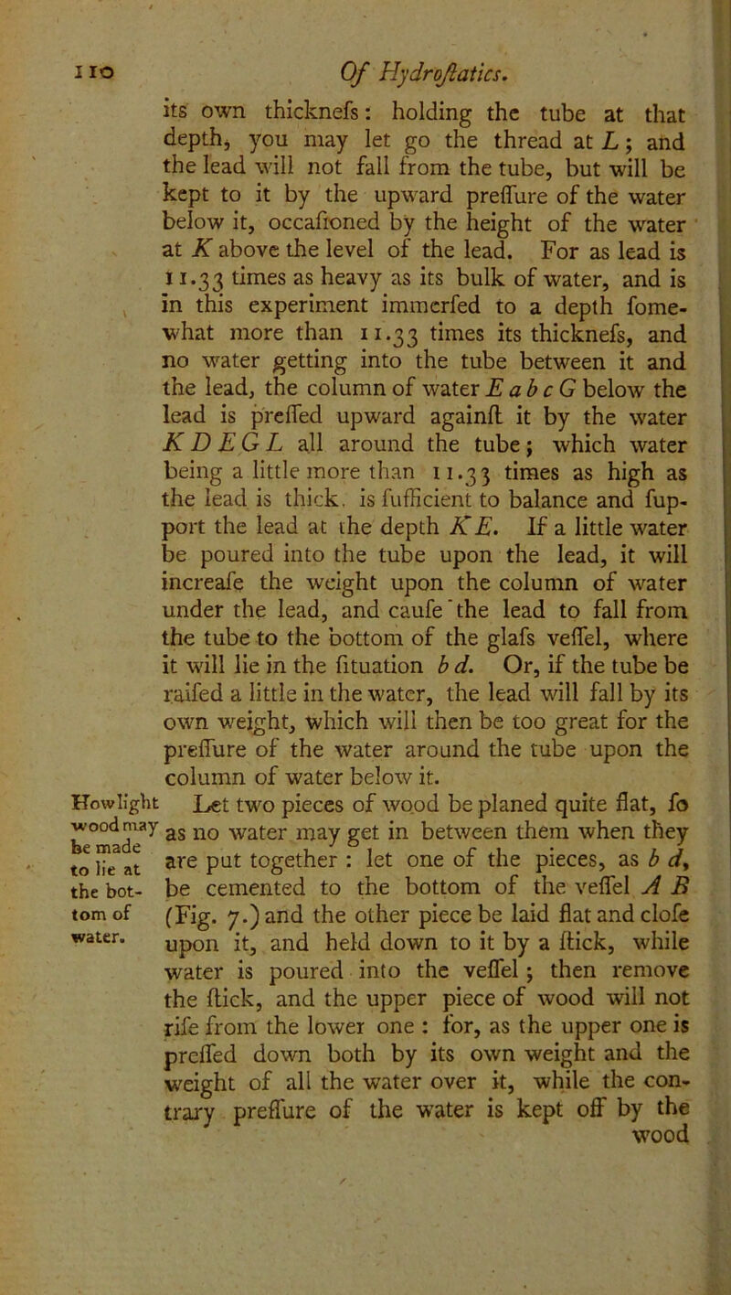 its own thicknefs: holding the tube at that depth, you may let go the thread at L; and the lead will not fall from the tube, but will be kept to it by the upward preffure of the water below it, occafioned by the height of the water at K above the level of the lead. For as lead is 11.33 times as heavy as its bulk of water, and is in this experiment immcrfed to a depth fome- what more than 11.33 times its thicknefs, and no water getting into the tube between it and the lead, the column of water EabcG below the lead is preffed upward againft it by the water K D EG L all around the tube; which water being a little more than 11.3 3 times as high as the lead is thick, is fufficient to balance and fup- port the lead at the depth KE. If a little water be poured into the tube upon the lead, it will increafe the weight upon the column of water under the lead, and caufe ’ the lead to fall from the tube to the bottom of the glafs veffel, where it will lie in the fituation b d. Or, if the tube be raffed a little in the water, the lead will fall by its own weight, which will then be too great for the preffure of the water around the tube upon the column of water below it. How light Let two pieces of wood be planed quite flat, fo wood niay as no water may get in between them when they to lie2at are Pat together : let one of the pieces, as b d> the bot- be cemented to the bottom of the veffel A B tom of (Fig. 7.) and the other piece be laid flat and clofe water. Up0n it, and held down to it by a ffick, while water is poured into the veffel; then remove the flick, and the upper piece of wood will not rife from the lower one : for, as the upper one is preffed down both by its own weight and the weight of all the water over it, while the con- trary preffure of the water is kept off by the wood