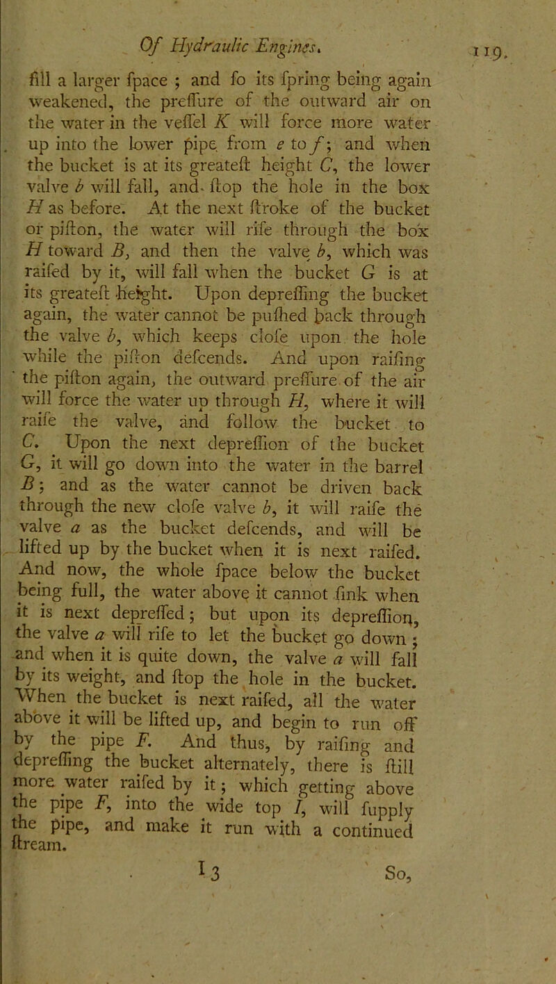 fill a larger fpace ; and fo its fp'ring being again weakened, the preffure of the outward air on the water in the veffel K will force more water . up into the lower pipe from e to f; and when the bucket is at its greateft height C, the lower valve b will fall, and- flop the hole in the box H as before. At the next (broke of the bucket or pifton, the water will rife through the box H toward B, and then the valve b, which was raifed by it, will fall when the bucket G is at its greateft height. Upon depreffing the bucket again, the water cannot be pufhed back through the valve b, which keeps clofe upon the hole while the pifron aefeends. And upon raifing ' the pifton again, the outward prefifure.of the air will force the water up through H, where it will raife the valve, and follow the bucket to C. Upon the next depreffion of the bucket G, it will go down into the water in the barrel B; and as the water cannot be driven back through the new clofe valve 7, it will raife the valve a as the bucket defeends, and will be lifted up by the bucket when it is next raifed. And now, the whole fpace below the bucket being full, the water above it cannot fink when it is next depreffed; but upon its depreffion, the valve a will rife to let the bucket go down ; and when it is quite down, the valve a will fall by its weight, and (lop the hole in the bucket. When the bucket is next raifed, all the water above it will be lifted up, and begin to run off by the pipe F. And thus, by raifing and depreffing the bucket alternately, there is dill more water raifed by it; which getting above the pipe F, into the wide top 7, will fupply the pipe, and make it run with a continued dream.