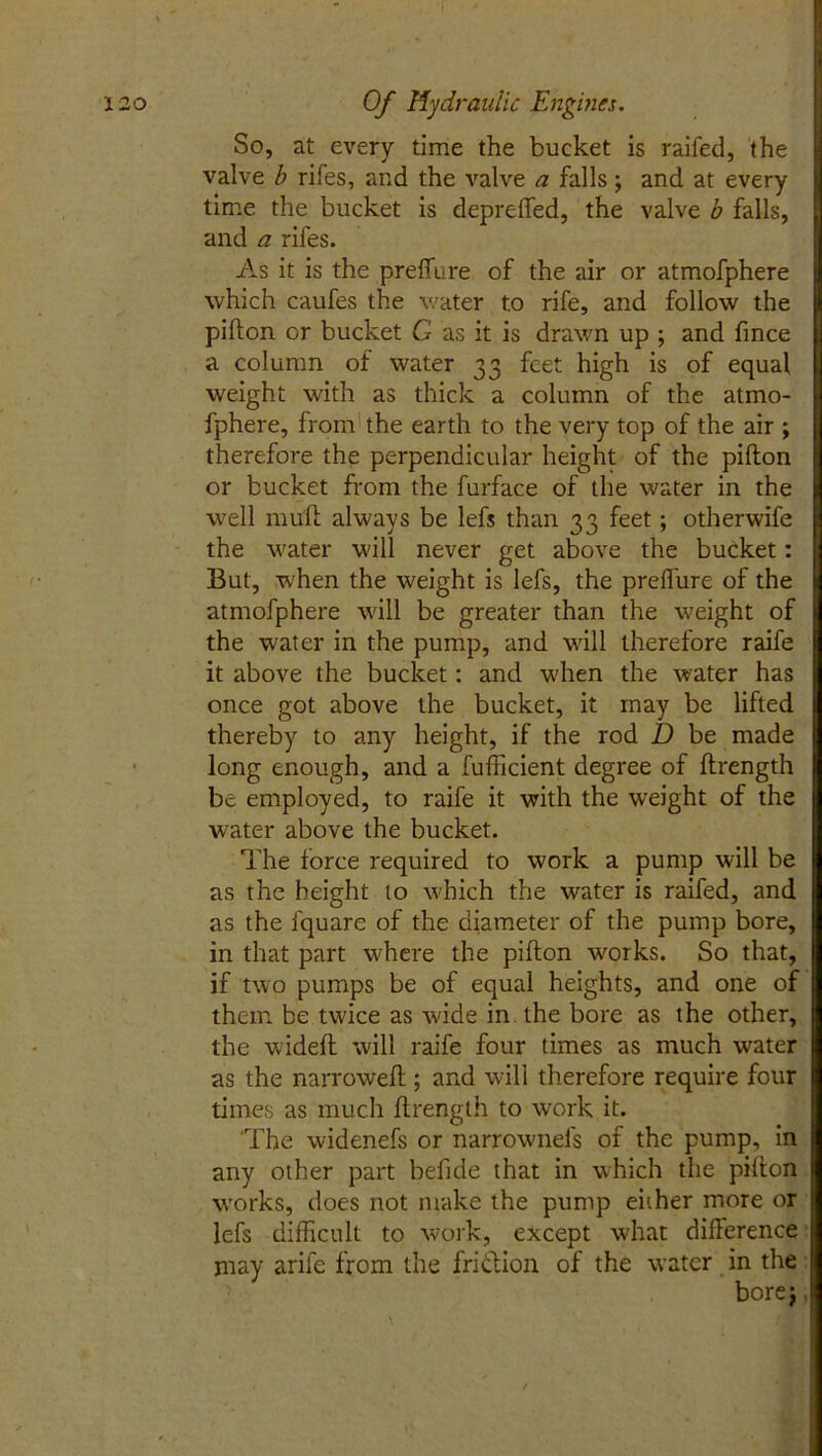 So, at every time the bucket is railed, the valve b rifes, and the valve a falls; and at every time the bucket is depreffed, the valve b falls, and a rifes. As it is the preffure of the air or atmofphere which caufes the water to rife, and follow the pidon or bucket G as it is drawn up ; and fince a column of water 33 feet high is of equal weight with as thick a column of the atmo- fphere, from the earth to the very top of the air ; therefore the perpendicular height of the piflon or bucket from the furface of the water in the well mud always be lefs than 33 feet; otherwife the water will never get above the bucket: But, when the weight is lefs, the preflure of the atmofphere will be greater than the weight of the water in the pump, and will therefore raife it above the bucket: and when the water has once got above the bucket, it may be lifted thereby to any height, if the rod D be made long enough, and a fufficient degree of drength be employed, to raife it with the weight of the water above the bucket. The force required to work a pump will be as the height to which the water is raifed, and as the lquare of the diameter of the pump bore, in that part where the piflon works. So that, if two pumps be of equal heights, and one of them be twice as wide in the bore as the other, the widefl will raife four times as much water as the narrowed ; and will therefore require four times as much drength to work it. The widenefs or narrownel's of the pump, in any other part befide that in which the piflon works, does not make the pump eiiher more or lefs difficult to work, except what diderence may arile from the friction of the water in the bore$