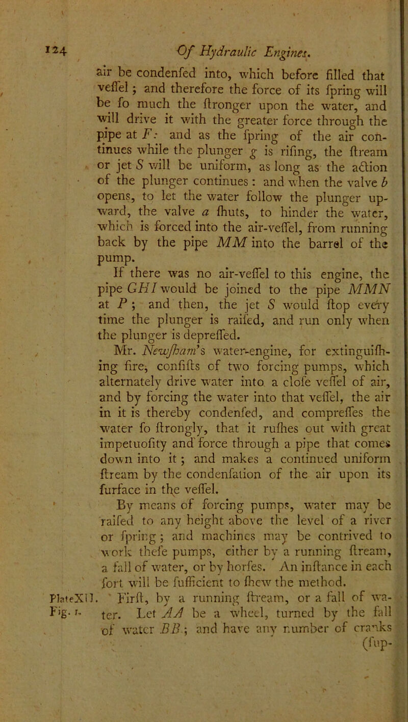 air be condenfed into, which before filled that vefiel ; and therefore the force of its fpring will be fo much the ftronger upon the w'ater, and will drive it with the greater force through the pipe at F: and as the fpring of the air con- tinues while the plunger g is rifing, the dream or jet S will be uniform, as long as the a&ion of the plunger continues : and when the valve b opens, to let the water follow the plunger up- ward, the valve a Ihuts, to hinder the water, which is forced into the air-vefiel, from running back by the pipe MM into the barrel of the pump. If there was no air-vefiel to this engine, the pipe GHI would be joined to the pipe MMN at P ; and then, the jet S would flop every time the plunger is railed, and run only when the plunger is deprelfed. Mr. New/ham’ $ water-engine, for extinguifh- ing fire, confifts of two forcing pumps, which alternately drive wrater into a clofe veffel of air, and by forcing the wrater into that velfel, the air in it is thereby condenfed, and comprefles the water fo drongly, that it ruflies out with great impetuofity and force through a pipe that comes down into it ; and makes a continued uniform dream by the condenfation of the air upon its furface in the vedel. By means of forcing pumps, wrater may be faded to any height above the level of a river or fpring; and machines may be contrived to work thefe pumps, cither by a running dream, a fall of water, or by horfes. An indance in each fort w-ill be fufficient to fliew the method. PlateXH. Fird, by a running dream, or a fall of va- Fig-1- ter. Let AA be a wheel, turned by the fall of water BB\ and have any number of cranks (fop-