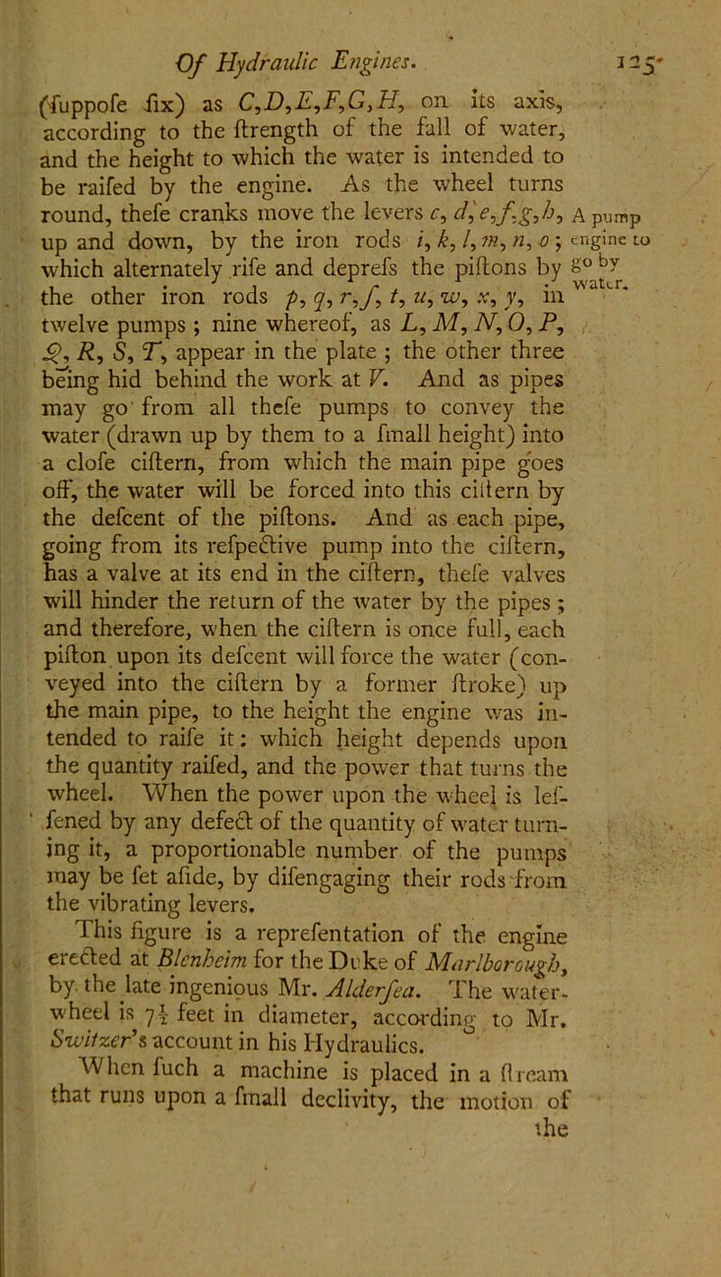 ('fuppofe fix) as C,D,E,F,GyH, on its axis, according to the flrength of the fall of water, and the height to which the water is intended to be raifed by the engine. As the wheel turns round, thefe cranks move the levers c, dje,fJg,h, a pump up and down, by the iron rods /, k, l,m,n, 0 ; engine to which alternately rife and deprefs the pillons by 8° by the other iron rods p, y, ryf t, uy w, x, y, in twelve pumps; nine whereof, as L, M, N, 0, P, R, 5, T*, appear in the plate ; the other three being hid behind the work at V. And as pipes may go from all thefe pumps to convey the water (drawn up by them to a fmall height) into a clofe ciflern, from which the main pipe goes off, the water will be forced into this ciltern by the defcent of the piflons. And as each pipe, going from its refpedive pump into the ciflern, has a valve at its end in the ciflern, thefe valves will hinder the return of the water by the pipes; and therefore, when the ciflern is once full, each piflon upon its defcent will force the water (con- veyed into the ciflern by a former ftroke) up the main pipe, to the height the engine was in- tended to raife it: which height depends upon the quantity raifed, and the power that turns the wheel. When the power upon the wheel is Ief- ‘ fened by any defed of the quantity of water turn- ing it, a proportionable number of the pumps may be fet afide, by difengaging their rods from the vibrating levers. This figure is a reprefentation of the engine erected at Blenheim for the Deke of Marlborough, by the late ingenious Mr. Alderfea. The water- wheel is 7£ feet in diameter, according to Mr. Switzer's account in his Hydraulics. When fuch a machine is placed in a dream that runs upon a fmall declivity, the motion of the