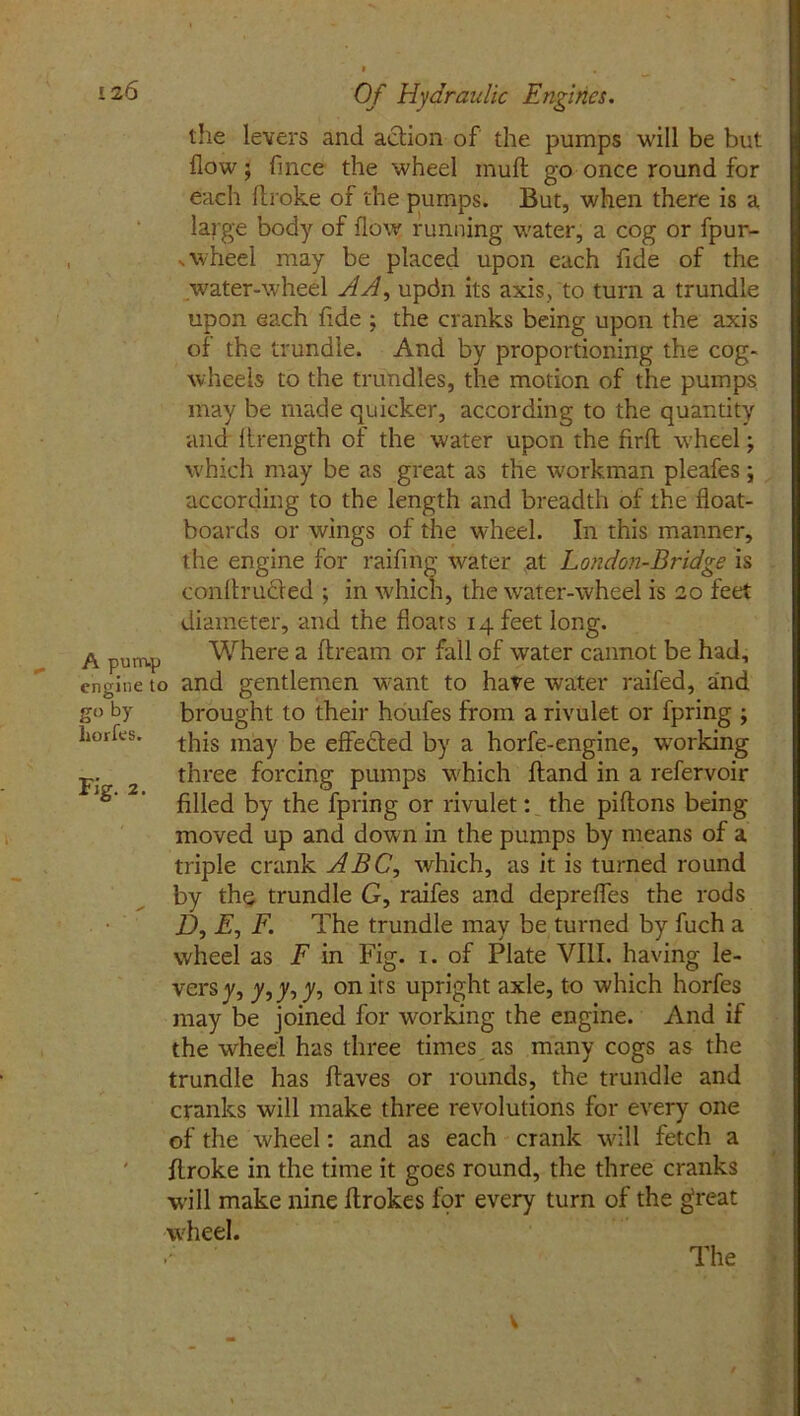 the levers and aclion of the pumps will be but flow; fmee the wheel mull go once round for each flroke of the pumps. But, when there is a large body of flow running water, a cog or fpur- vwheel may be placed upon each fide of the .water-wheel AA, updn its axis, to turn a trundle upon each fide ; the cranks being upon the axis of the trundle. And by proportioning the cog- wheels to the trundles, the motion of the pumps may be made quicker, according to the quantity and lirength of the water upon the firfh wheel; which may be as great as the workman pleafes ; according to the length and breadth of the float- boards or wings of the wheel. In this manner, the engine for raifing water at London-Bridge is conflrucfed ; in which, the water-wheel is 20 feet diameter, and the floars 14 feet long. Where a dream or fall of water cannot be had, engine to and gentlemen want to have water raifed, and go by brought to their houfes from a rivulet or fpring ; liorfes. may be effefted by a horfe-engine, working p. three forcing pumps which ftand in a refervoir ,fe' ’ filled by the fpring or rivulet: the piftons being moved up and down in the pumps by means of a triple crank ABC, which, as it is turned round by the trundle G, raifes and depreffes the rods D, A, F. The trundle may be turned by fuch a wheel as F in Fig. 1. of Plate VIII. having le- vers y, y,y, y, on its upright axle, to which horfes may be joined for working the engine. And if the wheel has three times as many cogs as the trundle has ftaves or rounds, the trundle and cranks will make three revolutions for every one of the wheel: and as each crank will fetch a flroke in the time it goes round, the three cranks w’ill make nine ftrokes for every turn of the great wheel. The v