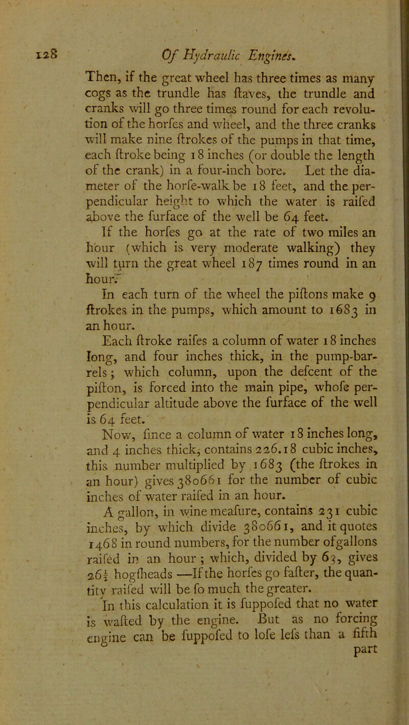 Then, if the great wheel has three times as many cogs as the trundle has (laves, the trundle and cranks will go three times round for each revolu- tion of the horfes and wheel, and the three cranks will make nine ftrokes of the pumps in that time, each ftroke being 18 inches (or double the length of the crank) in a four-inch bore. Let the dia- meter of the horfe-walk be 18 feet, and the per- pendicular height to which the water is railed above the furface of the well be 64 feet. If the horfes go at the rate of two miles an hour (which is very moderate walking) they will turn the great wheel 187 times round in an hourf In each turn of the wheel the piflons make 9 flrokes in the pumps, which amount to 16S3 in an hour. Each ftroke raifes a column of water 18 inches long, and four inches thick, in the pump-bar- rels ; which column, upon the defeent of the pifton, is forced into the main pipe, whofe per- pendicular altitude above the furface of the well is 64 feet. Now, ftnee a column of water 18 inches long, and 4 inches thick, contains 22.6.18 cubic inches, this number multiplied by 1683 (the ftrokes in an hour) gives 380661 for the number of cubic inches of water railed in an hour. A gallon, in winemeafure, contains 231 cubic inches, by which divide 380661, and it quotes 1468 in round numbers, for the number ofgallons railed in an hour ; which, divided by 63, gives 26 { hogftteads —If the horfes go fafter, the quan- tity railed will be fo much the greater. In this calculation it is fuppofed that no water is wafted by the engine. But as no forcing engine can be fuppofed to lofe lels than a fifth ’ part