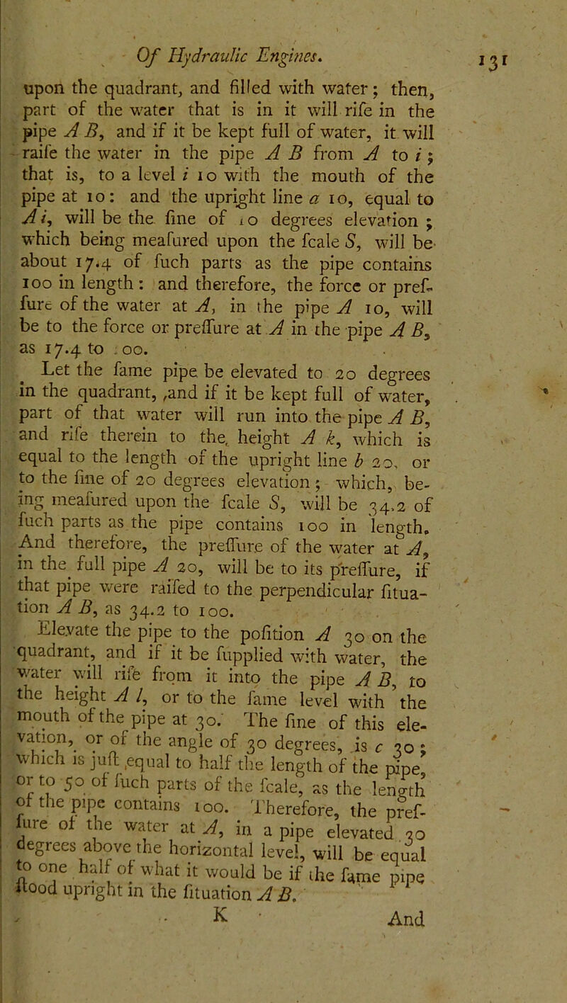 *3 upon the quadrant, and filled with water; then, part of the water that is in it will rife in the pipe A B, and if it be kept full of water, it will raile the water in the pipe A B from A to /; that is, to a level i io with the mouth of the pipe at io: and the upright line a io, equal to Ai, will be the fine of io degrees elevation; which being meafured upon the fcale 5, will be about 17*4 of fuch parts as the pipe contains 100 in length : and therefore, the force or preft fure of the water at A, in the pipe A 10, will be to the force 01: preffure at A in the pipe A B, as 17.4 to 00. Let the fame pipe be elevated to 20 degrees in the quadrant, ,and if it be kept full of water, part of that water will run into the pipe A B, and rife therein to the, height A k, which is equal to the length of the upright line b 20, or to the fine of 20 degrees elevation ; which, be- ing meafured upon the fcale 5, will be 34,2 of fuch parts as the pipe contains 100 in length. And therefore, the preffure of the water at^A, in the. full pipe A. 20, will be to its pfreffure, if that pipe were raffed to the perpendicular fitua- tion A B, as 34.2 to 100. Lle.vate the pipe to the pofition A 30 on the quadrant, and if it be fupplied with water, the water will rife from it into the pipe A B, to the height A /, or to the fame level with the mouth of the pipe at 30. The fine of this ele- vation,. or of the angle of 30 degrees, is c 30 ; which is juft .equal to half the length of the pipe or to 50 of fuch parts of the fcale, as the length of the pipe contains 100. Therefore, the pref- fure of the water at A, in a pipe elevated 30 degrees above the horizontal level, will be equal to one half of what it would be if die fame pipe itood upright in the fituation AB. K And