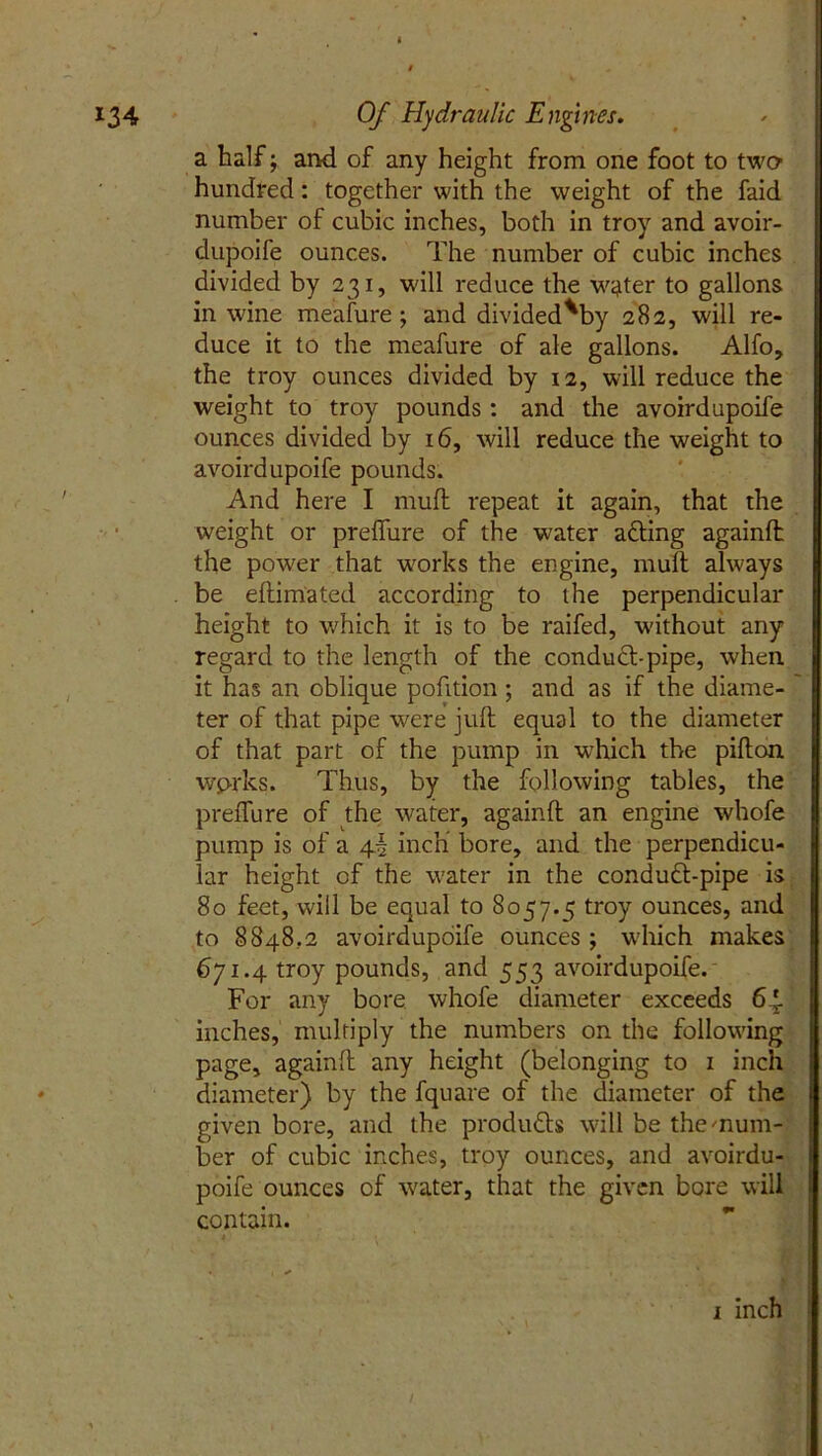 I 134 Of Hydraulic Engines. a half; and of any height from one foot to two hundred: together with the weight of the faid number of cubic inches, both in troy and avoir- dupoife ounces. The number of cubic inches divided by 231, will reduce the water to gallons in wine meafure ; and divided^by 282, will re- duce it to the meafure of ale gallons. Alfo, the troy ounces divided by 12, will reduce the weight to troy pounds : and the avoirdupoife ounces divided by 16, will reduce the weight to avoirdupoife pounds. And here I mud repeat it again, that the weight or preffure of the water afting againft the power that works the engine, mull always . be eftimated according to the perpendicular height to which it is to be raifed, without any regard to the length of the conduct-pipe, when it has an oblique pofition; and as if the diame- ter of that pipe were juft equal to the diameter of that part of the pump in which the pifton wprks. Thus, by the following tables, the preffure of the water, againft an engine whofe pump is of a 4I inch bore, and the perpendicu- lar height of the water in the conduft-pipe is 80 feet, will be equal to 8057.5 troy ounces, and to 8848.2 avoirdupoife ounces ; which makes 671.4 troy pounds, and 553 avoirdupoife. For any bore whofe diameter exceeds 64. inches, multiply the numbers on the following page, againft any height (belonging to 1 inch diameter) by the fquare of the diameter of the given bore, and the products will be the'num- ber of cubic inches, troy ounces, and avoirdu- poife ounces of water, that the given bore will contain. • |£ - . j* 1 inch