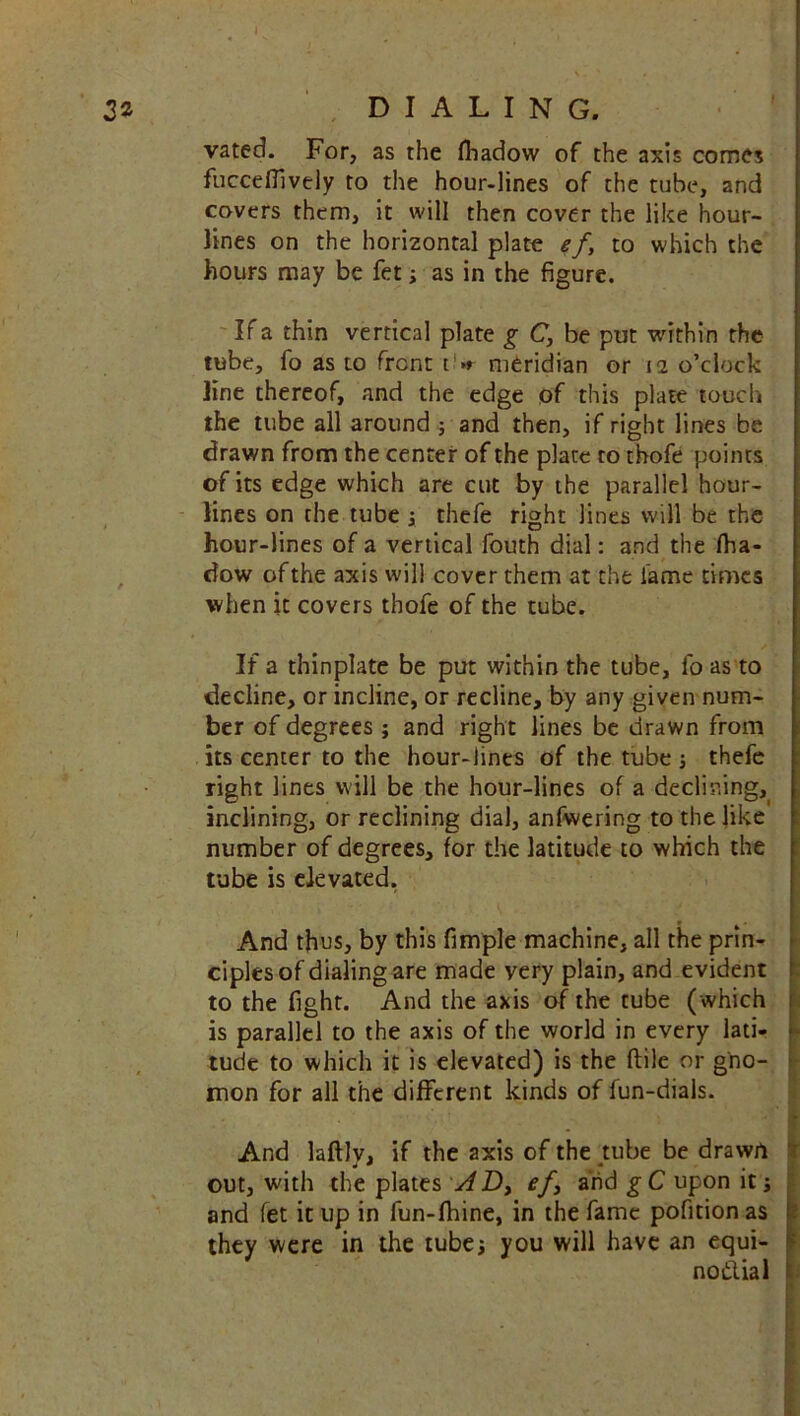 2* DIALING. vated. For, as the fhadow of the axis comes fucceffively to the hour-lines of the tube, and covers them, it will then cover the like hour- lines on the horizontal plate ef, to which the hours may be fet; as in the figure. If a thin vertical plate g C, be put within the tube, fo as to front t > meridian or 12 o’clock line thereof, and the edge of this plate touch the tube all around ; and then, if right lines be drawn from the center of the plate to thofe points of its edge which are cut by the parallel hour- lines on the tube , thefe right lines will be the hour-lines of a vertical fouth dial: and the fha- dow of the axis will cover them at the fame times when it covers thofe of the tube. If a thinplate be put within the tube, fo as to decline, or incline, or recline, by any given num- ber of degrees ; and right lines be drawn from its center to the hour-lines of the tube thefe right lines will be the hour-lines of a declining, inclining, or reclining dial, anfwering to the like number of degrees, for the latitude to which the tube is elevated. And thus, by this fimple machine, all the prin- ciples of dialing are made very plain, and evident to the fight. And the axis of the tube (which is parallel to the axis of the world in every lati- tude to which it is elevated) is the ftile or gno- mon for all the different kinds of fun-dials. And laftlv, if the axis of the tube be drawn out, with the plates AD> ef3 and g C upon it 3 and fet it up in fun-fhine, in the fame pofition as they were in the tubes you will have an equi- noftial