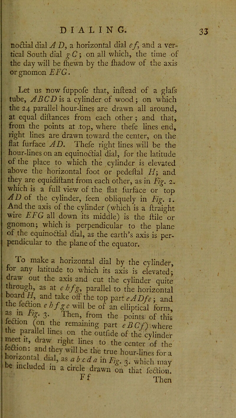 no&ial dial AD, a horizontal dial ef, and a ver- tical South dial gC; on all which, the time of the day will be {hewn by the fhadow of the axis or gnomon EFG. Let us now fuppofe that, inftead of a glafs tube, A BCD Is a cylinder of wood; on which the 24 parallel hour-lines are drawn all around, at equal diftances from each other ; and that, from the points at .top, where thefe lines end, right lines are drawn toward the center, on the flat furface AD. Thefe right lines will be the hour-lines on an equinoctial dial, for the latitude of the place to which the cylinder is elevated above the horizontal foot or pedeftal H; and they are equidiflant from each other, as in Fig. 2. which is a full view of the flat furface or top AD of the cylinder, feen obliquely in Fig. 1. And the axis of the cylinder (which is a ftraight wire EFG all down its middle) is the ftile or gnomon; which is perpendicular to the plane of the equinoctial dial, as the earth’s axis is per- pendicular to the plane of the equator. 1 o make a horizontal dial by the cylinder, for any latitude to which its axis is elevated; draw out the axis and cut the cylinder quite through, as at ehfg, parallel to the horizontal b°arrd4?’ and take off the top part eADfe; and the feftion ehfgc will be of an elliptical form, as m Fig. 3. Then, from the points of this lectton (on the remaining part eBCf) where the paral el lines on the outfide of the cylinder meet it, draw right lines to the center of the eftion: and they will be the true hour-lines for a b -- ‘r f la 5 as f b c da in Fig. 3. which may be mcluded m a circle drawn on that feffiott. F f Then