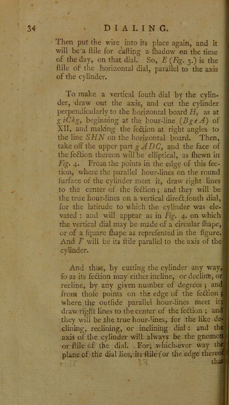 Then put the wire into its place again, and it ■will be'a ftile for calling a fhadow on the time of the day, on that dial. So, E (Fig. 3.) is the ftile of the horizontal dial, parallel to the axis of the cylinder. To make a vertical fouth dial by the cylin- der, draw out the axis, and cut the cylinder perpendicularly to the horizontal board H, as at g iCkg, beginning at the hour-line (BgeA) of | XII, and making the fedlion at right angles to j the line SHN on the horizontal board. Then, takeoff the upper part g AD C, and the face of ] the fe&ion thereon will be elliptical, as fhewn in I Fig. 4. From the points in the edge of this fee- ] tion, where the parallel hour-lines on the round 1 l'urface of the cylinder meet it, draw right lines I to the center of the fedlion; and they will be I the true hour-lines on a vertical direft fouth dial, I for the latitude to which the cylinder was ele-1 vated : and will appear as in Fig. 4. on which I the vertical dial may be made of a circular fliape,| or of a lquare Ihape as reprefented in the figure. I And F will be its ftile parallel to the axis of the! cylinder. And thus, by cutting the cylinder any way,i fo as its fection may either incline, or decline, or. recline, by any given number of degrees ; andj from thofe points on the edge of the fe£lion ; j where the outfide parallel hour-lines meet it;; draw right lines to the center of the feclion ; and ; they will be ,the true hour-lines, for the like de- clining, reclining, or inclining dial: and the axis of the cylinder will always be the gnomon or ftile of the dial. For; .which.ever way the plane of the dial lies, its ftile for the edge thereof ihal f