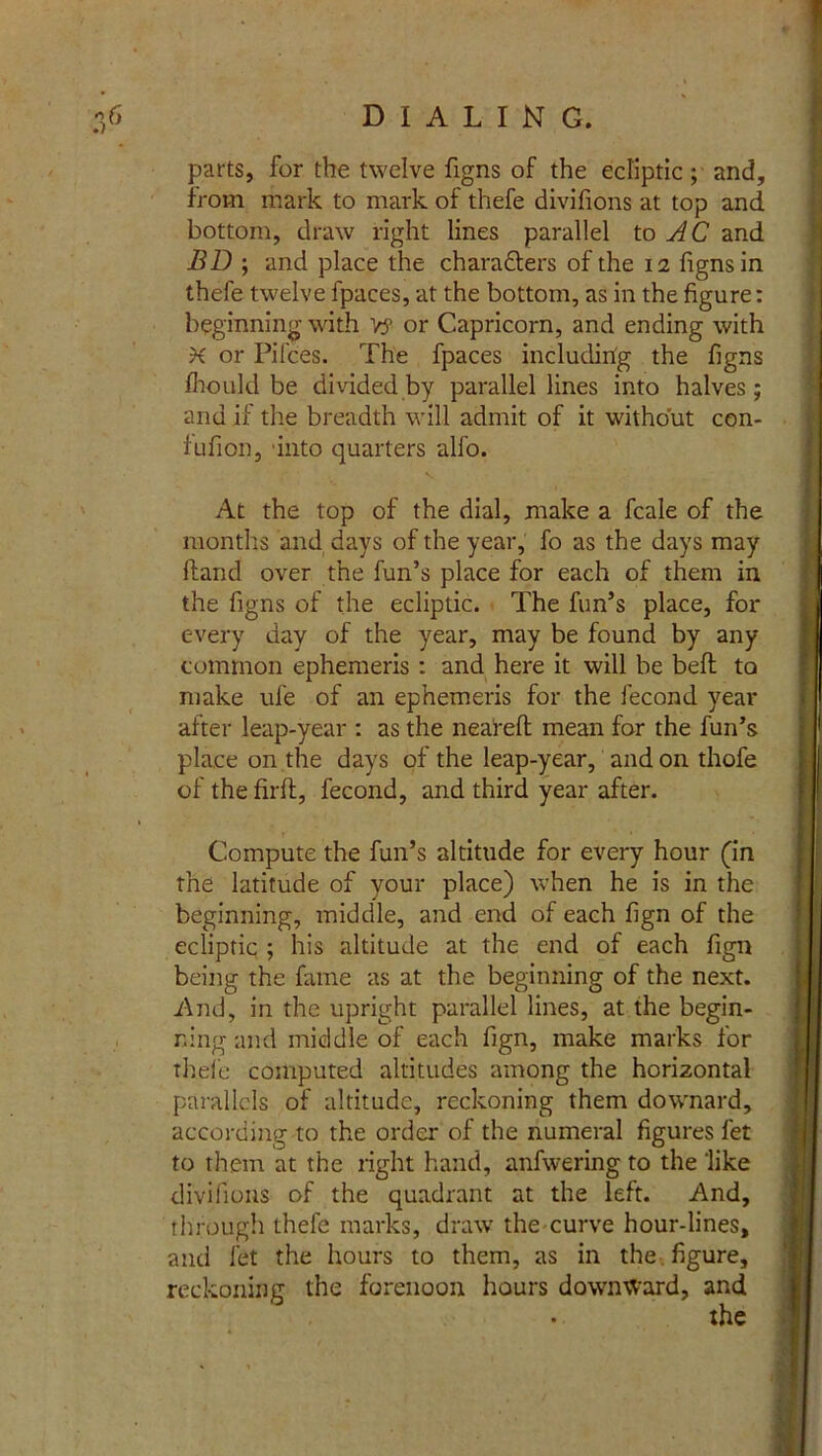 parts, for the twelve figns of the ecliptic; and, from mark to mark of thefe divifions at top and bottom, draw right lines parallel to AC and BD ; and place the charadters of the 12 figns in thefe twelve fpaces, at the bottom, as in the figure: beginning with Vj? or Capricorn, and ending with X or Pifces. The fpaces including the figns fhould be divided by parallel lines into halves; and if the breadth will admit of it without con- fufion, 'into quarters alfo. At the top of the dial, make a fcale of the months and days of the year, fo as the days may Hand over the fun’s place for each of them in the figns of the ecliptic. The fun’s place, for every day of the year, may be found by any common ephemeris : and here it will be bed to make ule of an ephemeris for the fecond year after leap-year : as the nearefl: mean for the fun’s place on the days of the leap-year, and on thofe ofthefirft, fecond, and third year after. Compute the fun’s altitude for every hour (in the latitude of your place) when he is in the beginning, middle, and end of each fign of the ecliptic ; his altitude at the end of each fign being the fame as at the beginning of the next. And, in the upright parallel lines, at the begin- ning and middle of each fign, make marks for thefe computed altitudes among the horizontal parallels of altitude, reckoning them downard, according to the order of the numeral figures fet to them at the right hand, anfwering to the like divifions of the quadrant at the left. And, through thefe marks, draw the curve hour-lines, and fet the hours to them, as in the figure, reckoning the forenoon hours downward, and