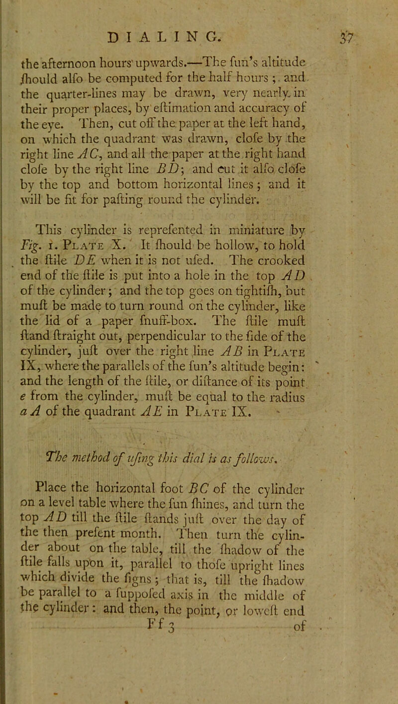 the afternoon hours'up wards.—The fun’s altitude fhould alfo be computed for the half hours ; and the quarter-lines may be drawn, very nearly, in their proper places, by eftimation and accuracy of the eye. Then, cut off the paper at the left hand, on which the quadrant was drawn, clofe by the right line AC, and all the paper at the right hand clofe by the right line BD\ and cut it alfo clofe by the top and bottom horizontal lines; and it will be fit for pafting round the cylinder. This cylinder is reprefented in miniature by Fig. i. Plate X. It fhould be hollow, to hold the ftile DE when it is not ufed. The crooked end of the fiile is put into a hole in the top AD of the cylinder; and the top goes on tightifh, but muff be made to turn round on the cylinder, like the lid of a paper fnuff-box. The ftile mull ftand ftraight out, perpendicular to the fide of the cylinder, juft over the right line AB in Plate IX, where the parallels of the fun’s altitude begin: and the length of the ftile, or diftance of its point e from the cylinder, muft be equal to the radius a A of the quadrant AE in Plate IX. The method of ufing this dial is as follows. Place the horizoptal foot BC of the cylinder on a level table where the fun Haines, and turn the top AD till the ftile (lands juft over the day of the then prefent month. Then turn the cylin- der about on the table, till the fhadow of the ftile falls upon it, parallel to thofe upright lines which divide the figns ; that is, till the (hadow be parallel to a fuppofed axis in the middle of the cylinder: and then, the point, or lowed end Ff3 ' of ::