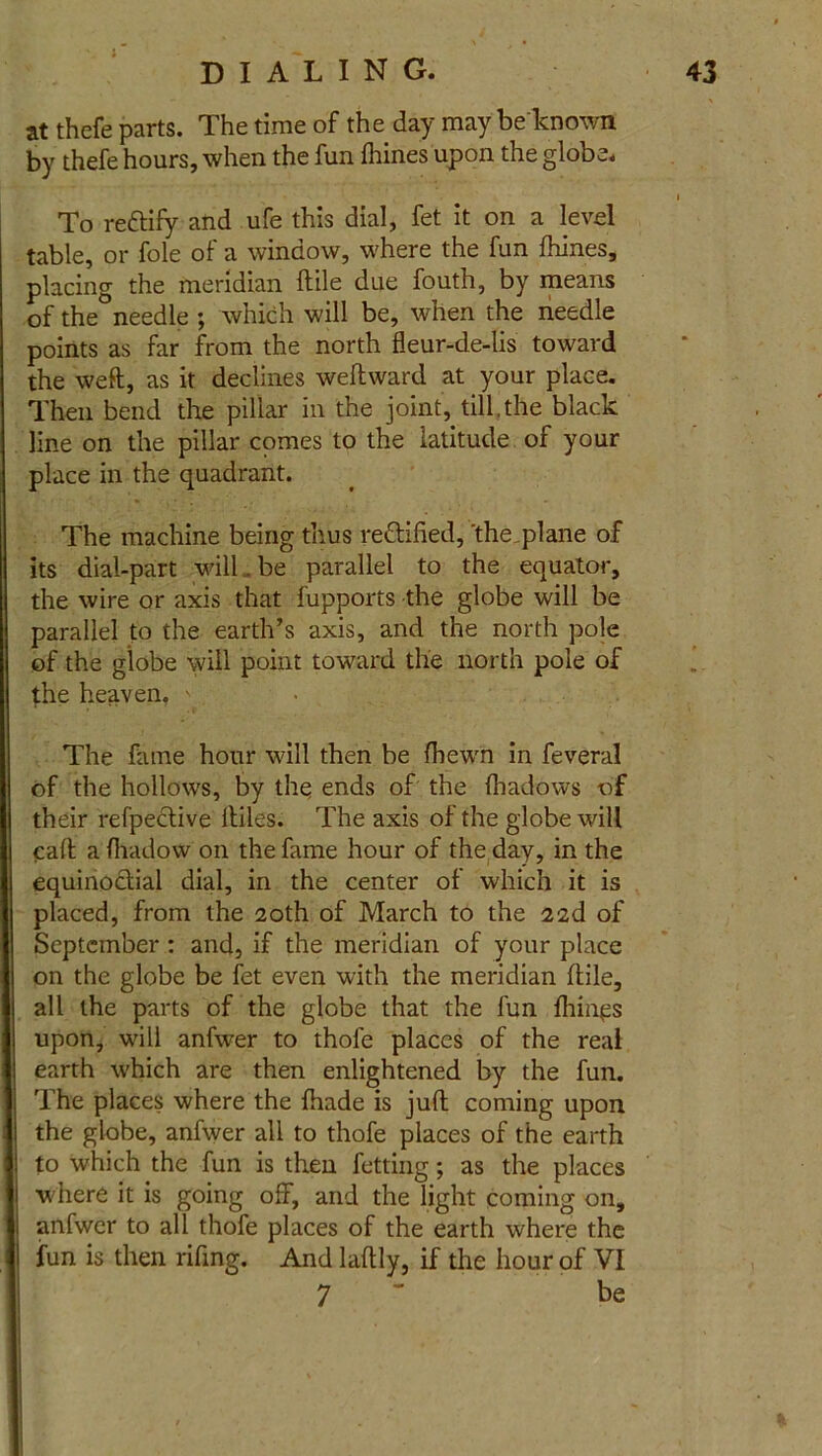 at thefe parts. The time of the day may be known by thefe hours, when the fun fhines upon the globe. To reftify and ufe this dial, fet it on a level table, or foie of a window, where the fun fhines, placing the meridian ftile due fouth, by means of the needle ; which will be, when the needle points as far from the north fleur-de-lis toward the weft, as it declines weftward at your place. Then bend the pillar in the joint, till,the black line on the pillar comes to the latitude of your place in the quadrant. The machine being thus reftified, 'the plane of its dial-part will.. be parallel to the equator, the wire or axis that fupports the globe will be parallel to the earth’s axis, and the north pole of the globe will point toward the north pole of the heaven.  . The fame hour will then be {hewn in feveral of the hollows, by the ends of the fhadows of their refpedlive lliles. The axis of the globe will caft a fhadow on the fame hour of the day, in the equinoctial dial, in the center of which it is placed, from the 20th of March to the 22d of September : and, if the meridian of your place on the globe be fet even with the meridian ftile, all the parts of the globe that the fun filings upon, will anfwer to thofe places of the real earth which are then enlightened by the fun. The places where the {hade is juft coming upon the globe, anfwer all to thofe places of the earth to which the fun is then fetting; as the places where it is going off, and the light coming on, anfwer to all thofe places of the earth where the fun is then rifing. And laftly, if the hour of VI 7 be