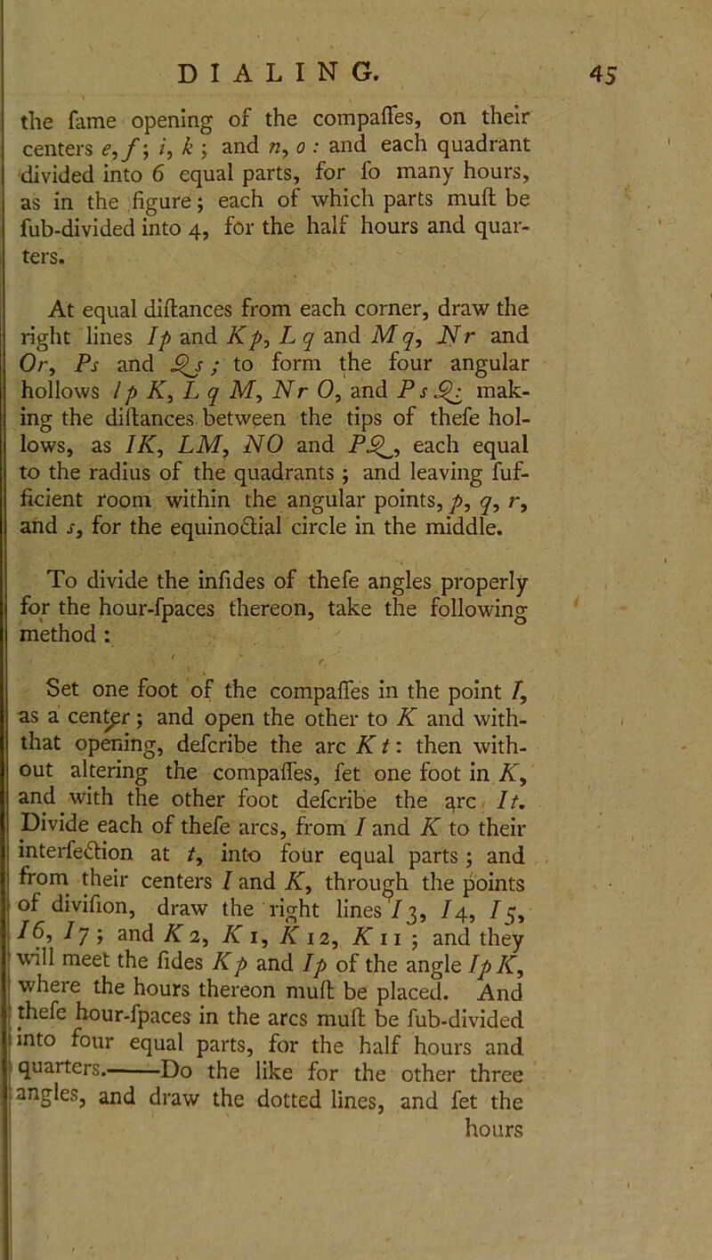 the fame opening of the compares, on their centers e,f; k ; and n, o : and each quadrant divided into 6 equal parts, for fo many hours, as in the figure; each of which parts mufl be fub-divided into 4, for the half hours and quar- ters. At equal diftances from each corner, draw the right lines Ip and Kp, Lq and M q, Nr and Or, Ps and Jz*j; to form the four angular hollows lp K, L q M, Nr 0, and P s mak- ing the dillances between the tips of thefe hol- lows, as IK, LM, NO and PJ^, each equal to the radius of the quadrants; and leaving fuf- ficient room within the angular points, p, q, r, and s, for the equino&ial circle in the middle. To divide the infides of thefe angles properly for the hour-fpaces thereon, take the following method : ' - ' ' . r. ' Set one foot of the compafies in the point I, as a center; and open the other to K and with- that opening, defcribe the arc K t: then with- out altering the compafies, fet one foot in K, and with the other foot defcribe the arc It. Divide each of thefe arcs, from I and K to their interfe&ion at t, into four equal parts ; and ^rom. centers I and K, through the points of divifion, draw the right lines73, 14, 15, 16, Iy ; and K 2, K 1, K 12, K 11 ; and they will meet the fides Kp and Ip of the angle IpK, where the hours thereon mult be placed. And thefe hour-fpaces in the arcs muft be fub-divided t into four equal parts, for the half hours and quarters. Do the like for the other three angles, and draw the dotted lines, and fet the hours