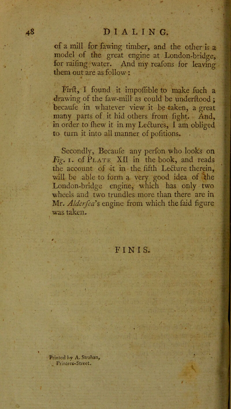 of a mill for fawing timber, and the other is a model of the great engine at London-bridge, for railing water. And my reafons for leaving them out are as follow: . ^ j \ Firft, I found it impoflible to make fuch a drawing of the faw-mill as could be underltood; becaufe in whatever view it be taken, a great many parts of it hid others from fight. And, in order to Ihew it in my Lectures, I am obliged to turn it into all manner of pofitions. Secondly, Becaufe any perfon who looks on Fig. i. of Plate XII in the book, and reads the account of it in the fifth Letture therein, will be able to form a very good idea of the London-bridge engine, which has only two wheels and two trundles more than there are in Mr. Alderfea>s engine from which the faid figure was taken. FINIS. * Printed by A. StrnTian, Printert-Street. 'v V * • I