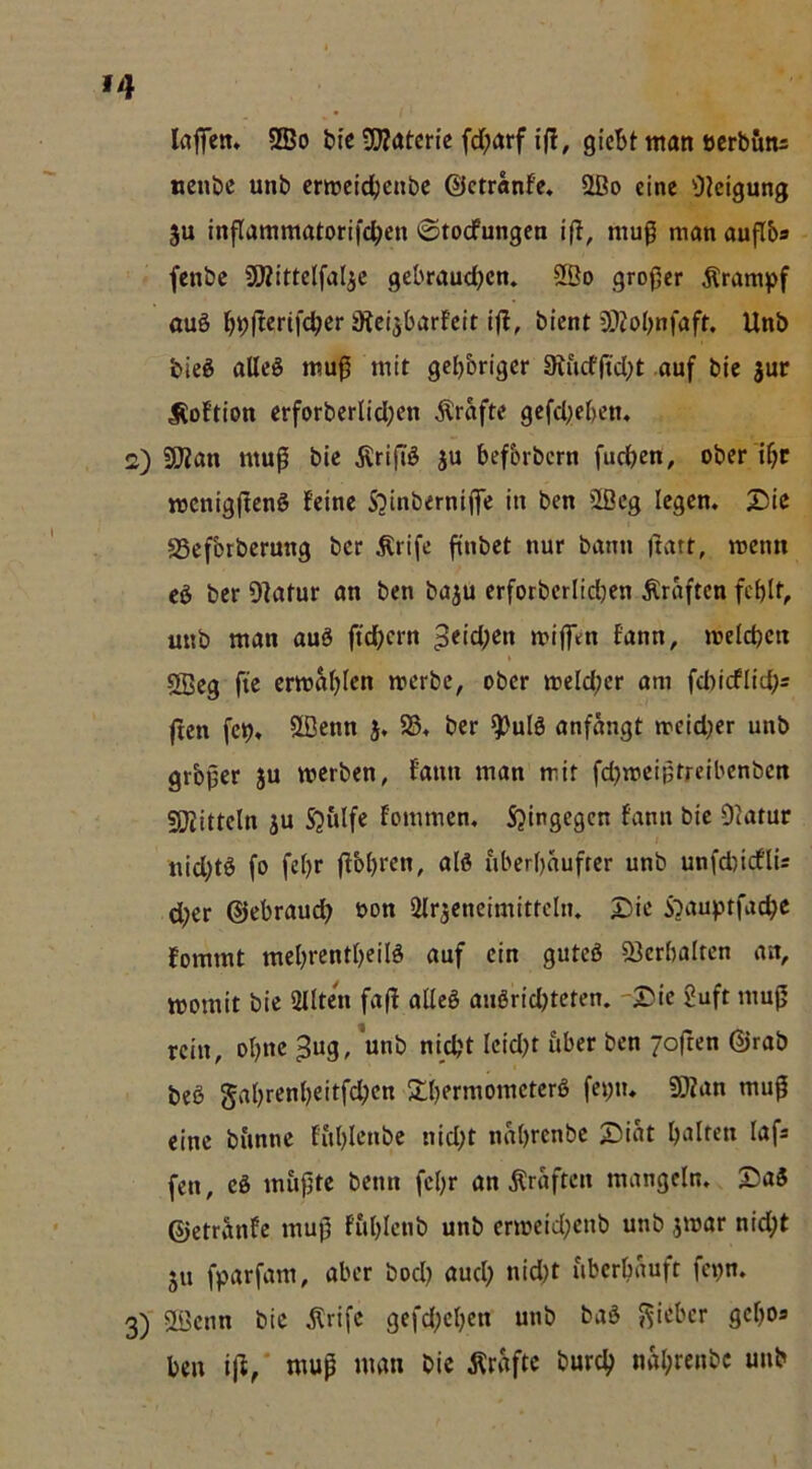 »4 laffen. SBo btc SOZatcrie fd;<»rf i|l, giebt ntan öcrbötu ueube unb craeldfjcnbc ©ctranfe. 2Do eine 0?eigung ju inflammtttorifcben ©toefungen mu0 mem auflb® fenbe aRittclfaljc gebrauchen» SBo grof^er Krampf auö hbft«nfchcr iRcijbarfcit bient 5^obnfaft. Unb bieg alleg nnu^ mit geljbriger Stucfftcht auf bic jur liof'tion erforberlichen Ärafte gefcl^eben» 2) SiJZan muf bie ^rifig ju befbrbern fuchen, ober 'ibc mcnigjleng feine Sjinberniffe in ben 2ßeg legen. £)ic aSefbrberung ber Ärifc finbet nur bann ftatt, menn eg ber Ofatur an ben baju erforberlidjen Kräften fehlt, unb man aug ftchern 3«td;en mijfen fann, melchcn 2ßeg fte ermabien merbe, ober meld;er am fd)icflid;s ften fcp. 2Denn j, 58« ber ^ulg anfängt meidKr unb grbper ju werben, fann man mit fdjmcißtreibenben iOJittcln ju Sjulfe fommen, Sjingegen fann bie D^atur nid)tg fo febr ffbbren, öIö uberbäufter unb unfd)icflU d;er ©ebraud> »on Slr^eneimitteln. 2)ie S'jauptfache fommt mebrentbeilg auf ein guteg ÖJerbalten an, womit bie SMIten fa(f aÜeg angridjteten. -2>ie 2uft muß rein, ohne ^ug, unb nicht Ieid)t iiber ben joften ©rab beg gahrenheitfehen Shermometerg fepn. SKan mu^ eine bi'mne fuhlenbe nid;t nährenbe 53iät lafs fen, cg mupte benn fehr an Kräften mangeln. S)ag ©etränfe muß fuhlcnb unb erweid;enb unb jwar nid;t JU fparfam, aber bod) auch nid;t uberhäuft fepn. 3)  SÜ3enn bic ^rifc gefd;chen unb bag j^ieber gcho* ben i|l,' muß man bie Kräfte burch nährenbe unb