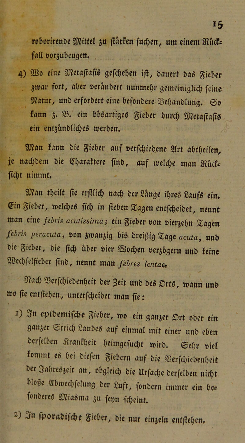 *5 rx>bonrcnbc 5WittcI ju jlrtrfen fud;cn, um einem SRiidf^ fall öorjubeugen, 4) ®o eine a^Jctajiafil gefd;cben ift, bauert baS gicbec . jmar fort, aber »cranbert nunmel;r gemcinialic^ feine ^ 9?atur, unb erforbert eine befonberc 23cbanblung. ©e fann j* 23. ein bböartigcS lieber burd; SKctajlafiö ein entjunbli^'cö merben. !ü?an !ann bie gteber auf öerfd;iebene Slrt aht()eilen, je nad;bem bie gbaraftcre finb, auf meld;e man 3ifid^ fidbt nimmt. SOJan tbeilt |i'e erfUid^ nac^ her Sange if;reö Sauf5 ein. ein lieber, merd;eg jtd) in fteben Klagen entfe^eibet, nennt man eine fedris acutissima; ein gieber non nierjebn Etagen febris peracuta, t)on swanjig biö brei^ig Sage ocufü, unb bie gicber, bie ftc^ über nicr 2Öod;en uer^bgern unb feine 2Bed;felftcber jfnb, nennt man febnes hntae^ 2?ad) SSerfcbicbenbeit ber 3eit unb beg örtö, mann unb mo fic entfteben, unterfc^cibet man fiet i) 3n epibemifefee gieber, mo ein ganzer Ört ober ein Snnjer ©trid? Sanbeö auf einmal mit einer unb eben berfelben Äranfbeit beimgefuebt mirb. ©ebr nie! fommt eö bei biefen giebern auf bie 93erfd;icbcnbcit ber ^abrcgjeit an, obgleich bie Urfad;e berfelben nicht bloße 2lbmcd;ferung ber Suft, fonbern immer ein be>- fonberes mairna ju fepn fd;eint. -jn fporabifche gteber, bie nur einzeln entffebent