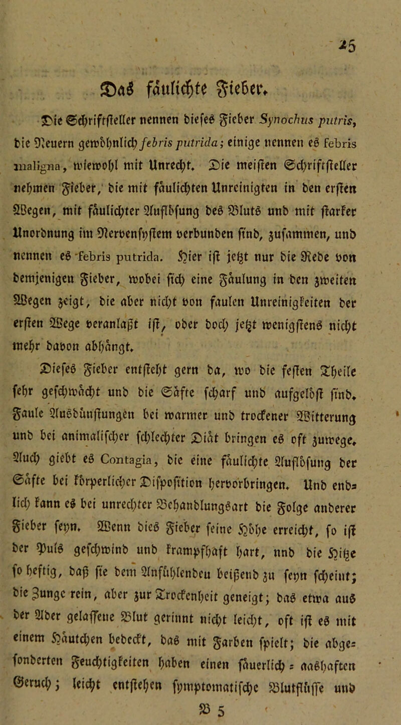 ^5 fduHd^te Sie5ei% JDic ©d)t‘ifffleßer nennen biefe^ g'leber Synochus putriSf fcie 9*euern genjbfjnlid; febris putrida; einige nennen eö febris maligna, n’ienjo&I mit Unrecht, Sie meiflen <Sd)rifrfleüer ne^nnen g'ieber; bie mit fäulic^ten Unreinigten in ben erflen SBegen, mit faulid;ter Stufibfung beö S^Iutö unb mit ftarfer Unorbnung im B^terncnfi^flem nerbunben ftnb, jufammen, unb nennen eö 'febris putrida. 551er i(l jeijt nur bie 0^ebe bow bemjenigctt gieber, mobei ftd) eine gaulung in ben jmeiten Sßegen jeigt, bie aber nid;t bon faulen Unreinigfeiten bec erßen SBege beranlapt ift^ ober bod; jc^t menigflenö nic^it mel^r babon abijnngt. Siefeö gieber ent|Tc[)t gern bn, mo bie feflen Jt^ieile febr gefd;ibrtc^t unb bie @afrc fd;arf unb rtufgelbfl finb, gaulc 5(u8bunf^ungen bei mnrmer unb troefener ^Bitterung unb bei animalifd;er fd;Ied;ter X>iat bringen cö oft smrege, Siud; giebt eö Contagia, bie dne faulid^te BiujTbfung ber 6nfte bei fbrperliciier Sifpofttion Ijerborbringem Unb enbs lid; fann e^ bei unred;tcr S3eb<mblungöart bie golge mibercr gieber fepn. SBenn bieß gieber feine S5oI;e erreid;t, fo i|| ber gjuiß gefd;minb unb f'rampfbaft hart, nnb bie S^il^e fo heftig, baB fte bem 2rnfu(;Ienbeu beifenb an fepn fd;eiut; bie^ungc rein, aber jur Sreefenheit geneigt; baß etma auß ber 9lber gelaffcne SBIut gerinnt nid;t Ieid;t, oft ifl cß mit einem S5autd;en bebedt, baß mit garben fpicit; bie abge= fonberten gcudjtigfciten haben einen fauerlic^aaßhaften @erud;j leicht entließen fpmptomatifchc S3lutflii|fe unb 5