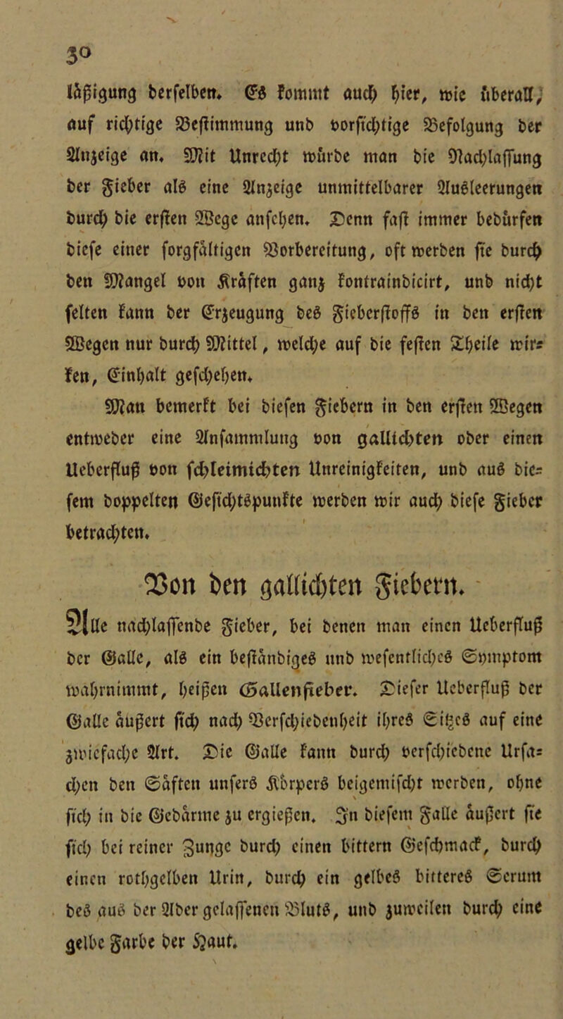 läßigung bcrfelbctt» Qi fommt audf> ^ier, tuie ftbcraU, öuf rid()ttgc SSefümmung unb t»orftcl;tl9e ^Scfolgung ber 2Injcigc am 9}^it Unrcd^t tvurbe man bie Olacblaffung bcr ctnc SInjdgc unmittelbarer 2Iu6leerungen burd^ bie erjlen SBcgc anfcl^em I5cnn fafl immer beburfen biefc einer forgfaltigcn Vorbereitung, oftmerben fte burc^> ben !5}?angel uou Kräften ganj fontrainbicirt, unb nid)t feiten fann ber ^rjeugung beö giebcrffoflFg in ben erflen SBegcn nur burc^ VZittel, meld;e auf bie fejfen Sl^ieile mir« fen, (Jinbalt gefd;el)em 9Kau bemerft bei biefen fiebern in ben erj!en 2Begeti cntmeber eine 2lnfammlung non 0alUd)ten ober einen Ueberfluf bon fd>Icimidbtcn Unreinigfeiten, unb aug bies fern hoppelten ®eftd;töpmdte merben mir aud^ biefe gieber betrad;ten, 2>cn ben tjaUiefeten giebem» - ^|lle nrtd^laflTcnbe gieber, bei benen man einen Ueberflu^ bcr ©alle, alg ein beflanbigeö unb mcfcntlid;eö ©nmptom mal)rnimmt, beipeu (oallenfteber. 2;iefer Ucberfluß bcr ©alle auficrt ftd; nad) Vcrfd;iebenl)eit ibreö Siljcö auf eine 3UMcfacl;e 2lrt. 25ic ©alle fann bureb uerfcbicbcne Urfas d;cn ben (Saften unferö Äbrpcrö bcigcmifd)t merben, ohne \ fiel; in bie ©cbarme ju ergießen, ^n biefem gatle äußert fte fiel) bei reiner burd) einen bittern ©efebmaef, bureb einen rotbgciben Urin, bureb ein gelbeS bittercö (Serum beS auß ber Qlber gclaffencn Vlutß, unb 5umcilen bureb eine gelbe garbe ber 5^aut.