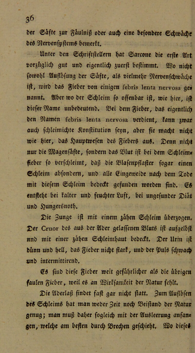 t>er @äfte jur gäulntß obw auc^> eine befonberc Bd)wh^e beö 9?ert>enf9flcm6 bemerft. Unfet ben ©dbrifrftettem b<*t ©nreone bie erfie 2Irt öorjfiglidb gut unb elgentlldb bcjlimmt. SBo nic^t (Dwobl Slufibfung ber ©afte, aB öielmebr 9lert>enfcbn)äcbe i|l, wirb baö gieber öon einigen febris lenta nervosa gea nannt. SIber wo ber ©dbicim fo offenbar ifl, wie hier, iff biefer Dlamc unbebeutenb* 93ei bem gieber, bag eigenflicf) ben 9?atnen febris lenta nervosa uerbient, fann jwar auch fcbleiwici()tc ^onffitution fe»;n, aber fte tnaebt nicht wie' hier, ba$ Sjauptwefen beö gieberS auö» 2)enn nicht nur bie SOIagenfSfte, fonbern baö 33lut iff bei bem ©chlefm» feber fo berfchleimt, bap bie S3Iafenpffaffer fogar einen ©dhleim abfonbern, unb alle gingeweibe nach 5lobe mit biefem ©chleim bebedft gefunben worben ffnb, ^5 entfteht bei falter unb feu^ter Suft, bei ungefunber 25iat unb Sjungerßnoth. Die sahen ©chleim nberjogen, 3Der Cmor bcö auö ber 2lber gelaffenen S3luB iff aufgelbff nnb mit einer sah^n ©chleimhaut bebeeft. Der Urin iff bünn unb hell/ baS gieber nidht ffar!^ unb ber ^uB fd;wac^ unb intermittirenb. ^5 ffnb biefe gieber weit gefahrlidher aB bie übrigen faulen gieber, weil eö an SBirffamfeit ber 91atur fehlt. Die Slberlaf ff'nbet faff gar nicht ffatt. Sluflbfen be« ©chleimö h«t man weber ^eit noch S5eiffanb ber Statur genug; man muß baher fogleich niit ber Slu^leerung anfan« gen/Welche am beffen burch Sörechen gefchieht, 2ßo biefcl t *