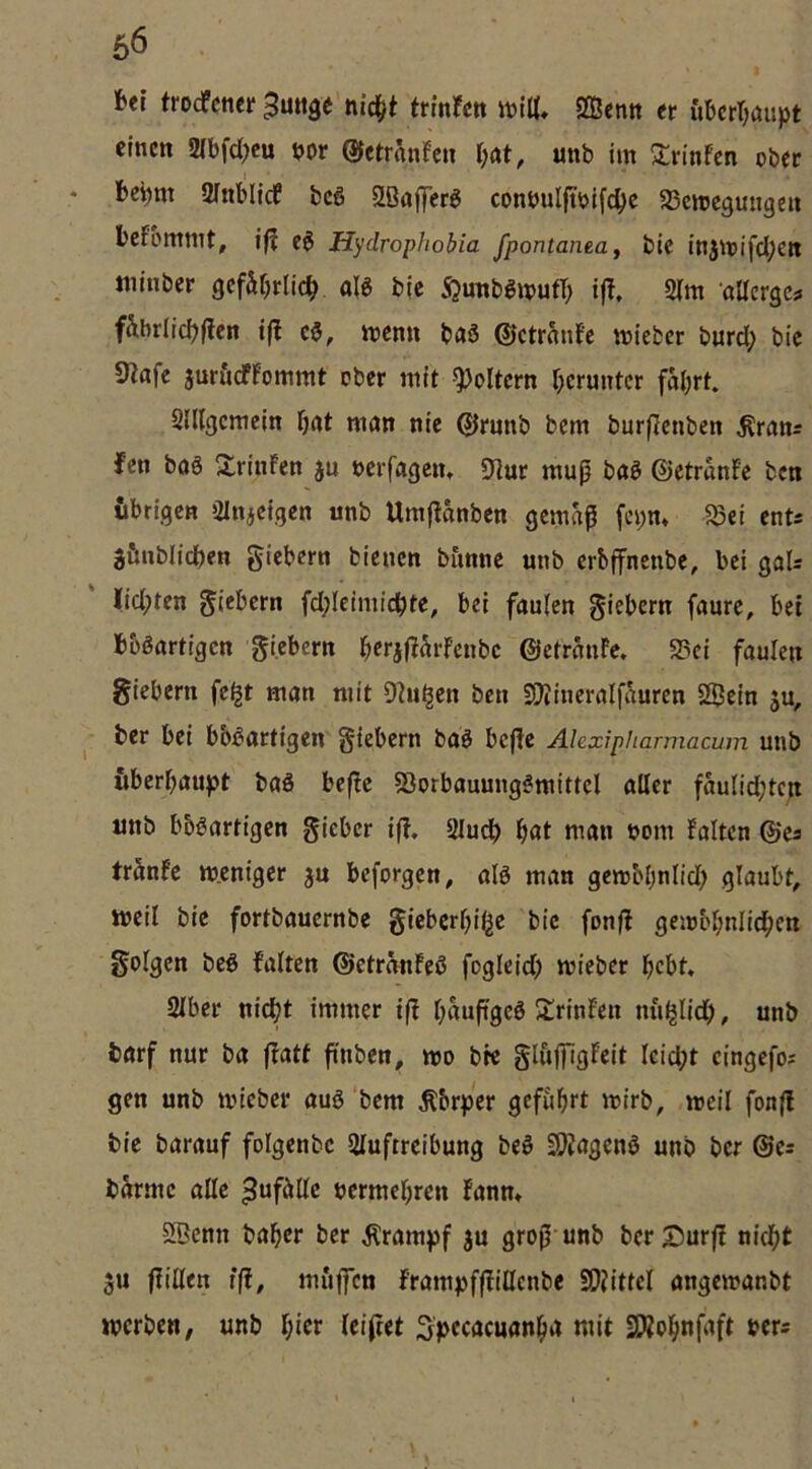 M trocfcncr^mtge’hicf^t trmren ivt«. Sfficntt er ubcrTjaupt einen 2(bfd;eu mt ©etränfen l;at, unb im Srinfen ober • bebm ainblicf bcS 2ßafferö conöulftbifebe SBemegungen befommt, i|| e0 Hydrophobia fpontaneaj bie injmifdjen «linber gcfSr^rlicb ble Sjimb^mufT; ifl, 2Tm aUerge? f&briicbfien i(l c5, menn baö ©ctrnnfe mieber burd; bie 9lafe juröeffommt ober mit -foltern herunter fal^rt. SlUgcmein bnt man nie 0rnnb bem burflcnben ^rans fen bo6 SrinFen ju nerfagem Uiur mu^ baö ©etranFe ben {ibrigen Olnjcigen iinb Umftanben gemäß fei;m 5Bei ents gttnblicben giebern bienen banne unb erbffnenbe, bei gaU lidfjten glebcrn fd;Ieimicbte, bei faulen giebern faure, bei bbßartigcn gi.cbern ^crj(inrfcnbc ©etranFe. 95ci faulen giebern fc^t man mit Dhi^en ben SJiineralfäuren Sßein 5U, ^ ber bei bb^artigen giebern baö bcjle Ahxipharmacum unb Überbaujet baS befie Sorbauung^mittel aller faulidjtcn unb bbgartigen gieber iff. Sludb f)at man nom Falten ©es tränFe meniger ju beforgen, alö man gembbnlid; glaubt, weil bie fortbauernbe gicberbij^e bie fonfF gembbnlicbcn golgen bcö falten ©etranFeß foglcid; mieber bebt. Slbcr nicht immer ifi b^^uftgeö lÜrinFen m'iljlidb, unb börf nur ba ffatf finben, neo bre glujfigFeit leicht cingefos gen unb mieber auö bem Äbrper geführt mirb, meil fonfi bie barauf folgenbe 2luftreibung beö SOIagenö unb ber ©es barme alle Zufälle nermebren Fanm SBcnn baber ber jlrampf ju groß unb berS^urfi nicht u fidlen iß, muffen frampffiillenbe SÖiittel angemanbt merben, unb bitr leifiet ^pecacuanba mit SWobnfaft bers