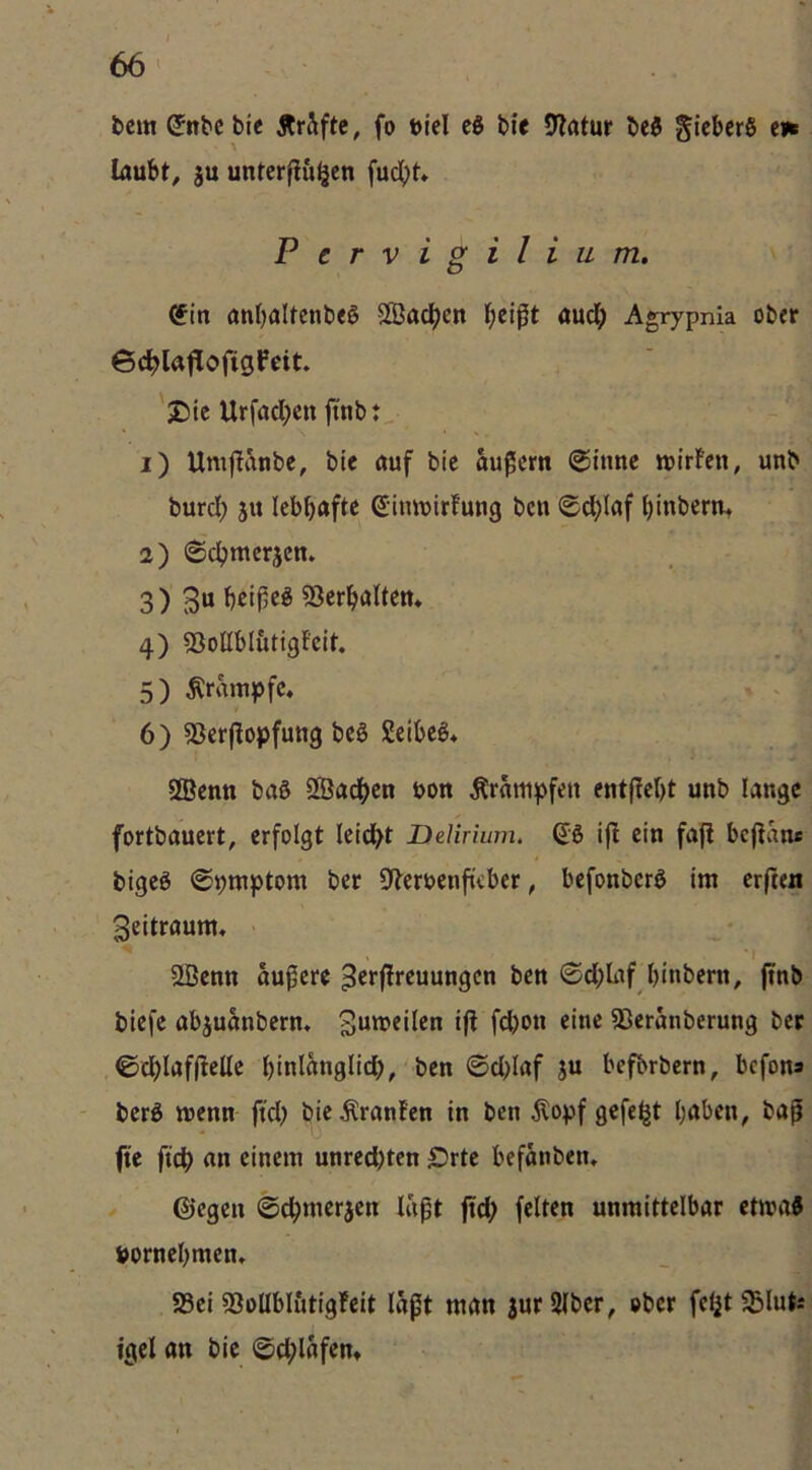 fccm ^nbc bie Är&ftc, fo ttici eS bie 9?atur beö ^icbcrö cn laufet, ju unterfingen fuc^)t» Pervigilium, (?in anfealtenbeS Sachen l;eigt auclj Agrypnia ober ©(^laflofigfeit. 'j5te Urfaefeen ftnbt • \ 1) Umfianbe, bie auf bie äußern @inne njirfen, unb burd; jn lefefeafte (SimDirfung ben ©d^laf feinberm 2) ©efemerjen. 3) 3“ fe^tf5e§ Serfealten* 4) SSoßfel&tigfeit. 5) Krampfe, « ^ 6) 53erfiopfung beö geifeeö* SBenn baS Sgjad^en bon Ärampfen entfiefet unb lange fortbauert, erfolgt leidfet jDdirium, 6:6 ifi ein faji feefian« bigeö ©bmptom ber Dieroenfiefeer, feefonberö im erften 3eitraum, I 5Sßenn äußere ©d;Iaf feinbern, jtnb biefe afejuanbern* 93eranberung ber ©cfelaffieUe feinlanglidfe, ben ©d>Iaf ju feefbrbern, feefona - berS wenn ftd) bie Uranien in ben jlopf gefegt feafeen, baß fte fic^ an einem unred)ten Srte feefanben, - ©egen ©c^merjen laßt ftd; feiten unmittelbar ctmaJ bornefemen» S5ei sßoUfeltttigleit laßt man jurSlber, ober fcljt^BlutÄ tgel an bie ©cf^lafen*