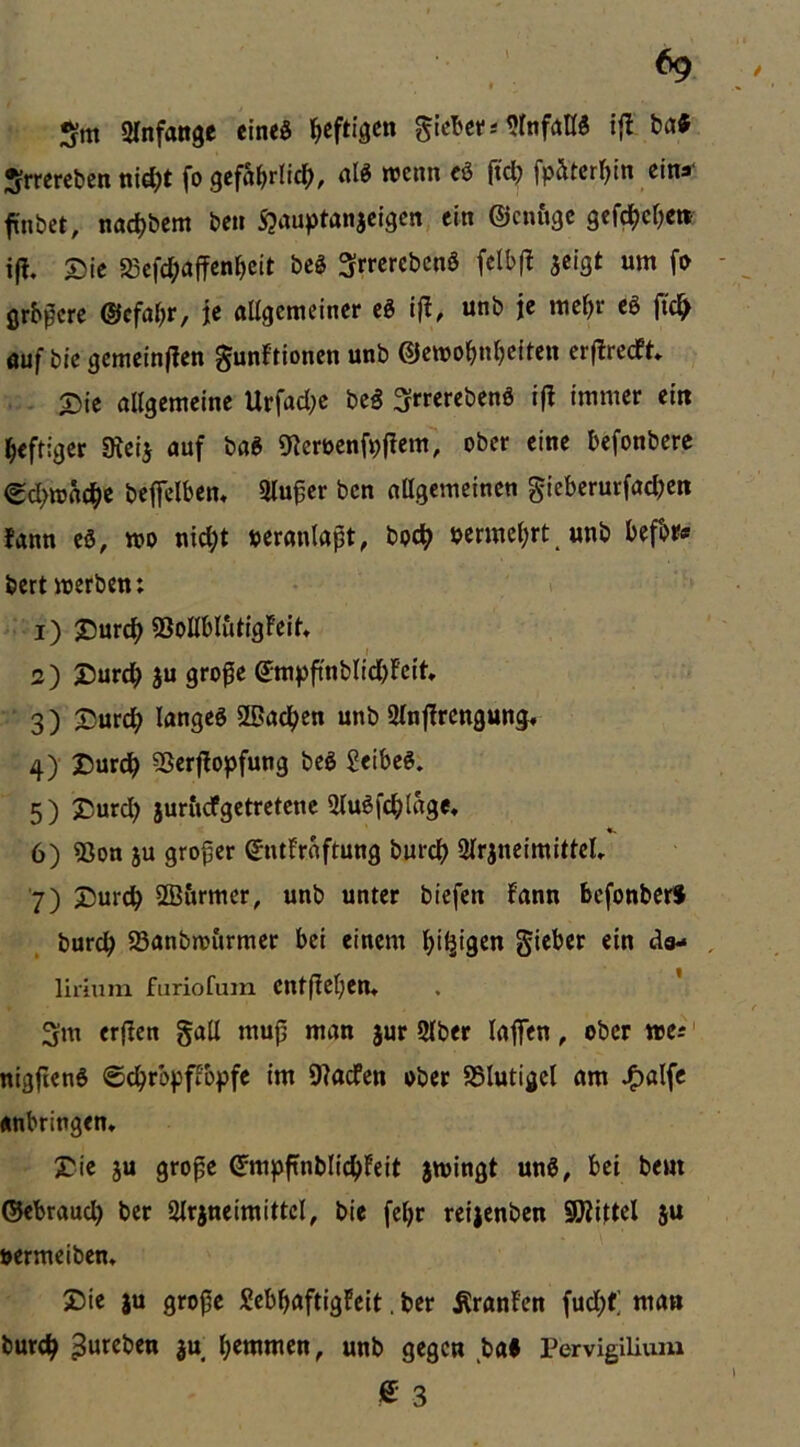 Sm arnfange eined heftigen glcbef.-«ttifattö tat Srrereben nid;t fo gcfä^rli^), alt roenn cö (tc^ fpätcr^tn eins“ fnbet, nac^bem be» Sjauptanjeigen, ein ©einige gef^cOc» i|l. Die a3efd;affenl)eit bc§ ^rrerebenS fclb(l jeigt um fD grb^ere ®cf4r, je allgemeiner eg iß, unb je rae^r eg jic^ auf bie gemeinffen gunftionen unb ©ewo^n^eiten cr|Irecf^ . Die allgemeine Urfad;e beg 3-rrerebeng ifl immer ein heftiger 9^eiJ auf bag 91eröenfpflem, ober eine befonbere ^d>ttjac|>e bejfelbem Hinter ben allgemeinen gieberurfac^en bann eg, wo uid;t »eranlapt, boc^ permel;rt unb befbr« bertwerben; 1) Durc^ ®oUbl&tigFeil» I 2) Durc^ ju grope ©mpftnblid)fcit 3) Durc^ langeg Slßad^en unb Slnfbrcngung» 4) Durd^ 5Ser|lopfung beg Jeibeg. 5) Durd; jur&cfgetretenc Slugfc^lage, <k 6) 33on JU großer entFrnftung burej) Ulrjncimittcl» 7) Durdb SB&rmcr, unb unter biefen fann befonber# bureb Sanbwfirmer bei einem ^iljigen gieber ein da- , lirium furiofum entflel;en» 3m erfben gatl mup man jur 2lber lajfen, ober wa nigjieng ©d^rbpflopfe im 9?acfen ober SSlutigel am Jf)alfc «nbringem Die ju grope ©mpftnblid()Feit jwingt ung, bet bem ©ebraud) ber 2lrjneimittcl, bic fel)r reijenben SWiltel ju »ermeiben* Die JU gropc Sebbaftigfeit. ber ÄranFen fud;t; man bureb 3». b^wmen, unb gegen ba# Pervigilium e 3