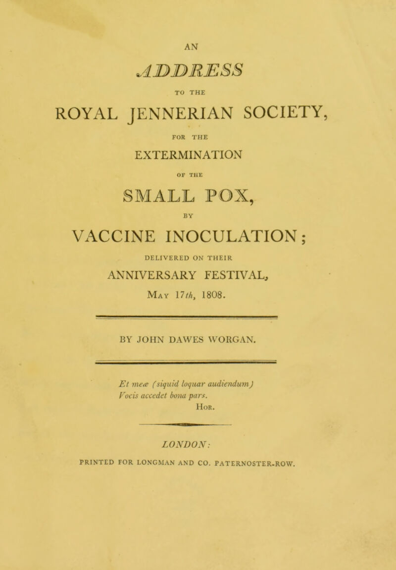 TO THE ROYAL JENNERIAN SOCIETY, ♦ • FOR THE EXTERMINATION OF THE SMALL POX, VACCINE INOCULATION; DELIVERED ON THEIR ANNIVERSARY FESTIVAL, May 17 th, 1808. BY JOHN DAWES WORGAN. Et mete (siquid loquar audiendum) Foe is accedet bom pars. Hor. LONDON: PRINTED FOR LONGMAN AND CO. PATERNOSTER-ROW.