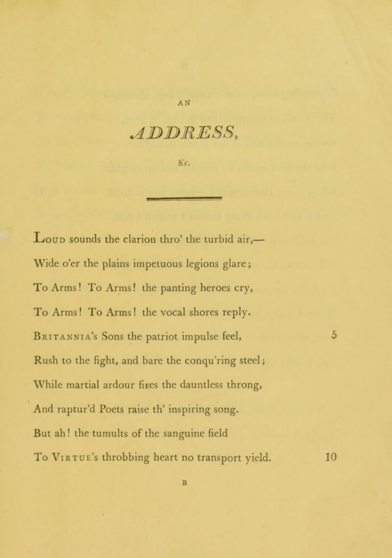 v4. D> DR ESS, 5Cc. Loud sounds the clarion thro’ the turbid air,— Wide o’er the plains impetuous legions glare; To Arms! To Arms! the panting heroes cry. To Arms! To Arms! the vocal shores reply. Britannia’s Sons the patriot impulse feel, 5 Rush to the fight, and bare the conquering steel; While martial ardour fires the dauntless throng, And raptur’d Poets raise th’ inspiring song. But ah! the tumults of the sanguine field To Virtue’s throbbing heart no transport yield. 10 B