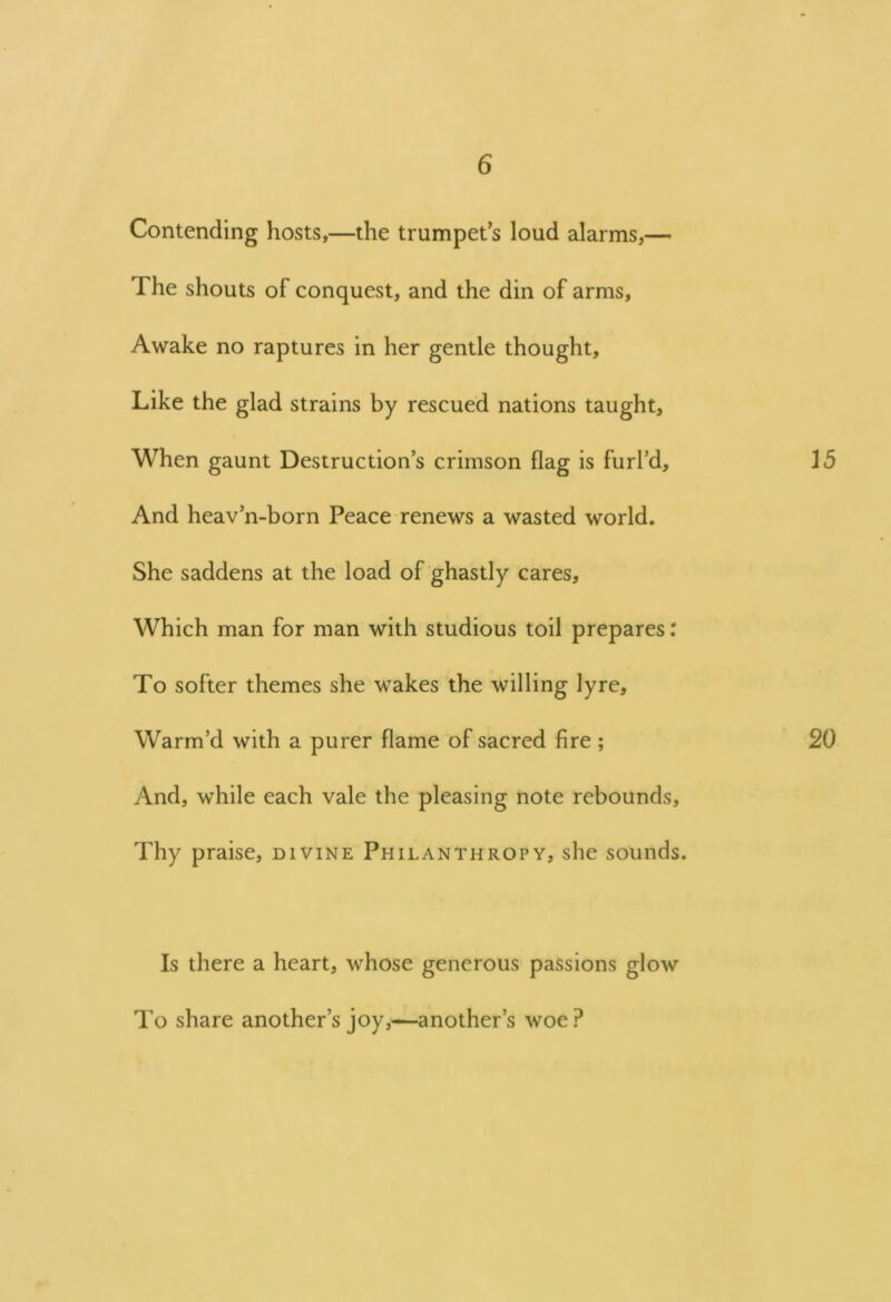 Contending hosts,—the trumpets loud alarms,— The shouts of conquest, and the din of arms. Awake no raptures in her gentle thought. Like the glad strains by rescued nations taught. When gaunt Destruction’s crimson flag is furl’d, 15 And heav’n-born Peace renews a wasted world. She saddens at the load of ghastly cares. Which man for man with studious toil prepares: To softer themes she wakes the willing lyre. Warm’d with a purer flame of sacred fire ; 20 And, while each vale the pleasing note rebounds. Thy praise, divine Philanthropy, she sounds. Is there a heart, whose generous passions glow To share another’s joy,—another’s woe?