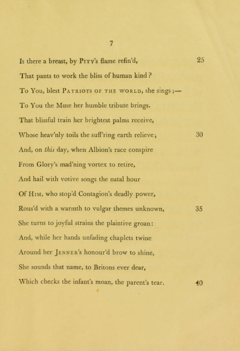 Is there a breast, by Pity’s flame refin’d, 25 That pants to work the bliss of human kind ? To You, blest Patriots of the world, she sings;— To You the Muse her humble tribute brings. That blissful train her brightest palms receive, Whose heav’nly toils the suffering earth relieve j 30 And, on this day, when Albion’s race conspire From Glory’s mad’ning vortex to retire. And hail with votive songs the natal hour Of Him, who stop’d Contagion’s deadly power. Rous’d with a warmth to vulgar themes unknown, 35 She turns to joyful strains the plaintive groan: And, while her hands unfading chaplets twine Around her Jenner’s honour’d brow to shine, She sounds that name, to Britons ever dear. Which checks the infant’s moan, the parent’s tear. 40