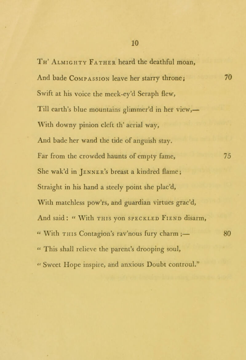Th’ Almighty Father heard the deathful moan, And bade Compassion leave her starry throne; 70 Swift at his voice the meek-ey’d Seraph flew. Till earth’s blue mountains glimmer’d in her view,— With downy pinion cleft th’ aerial way. And bade her wand the tide of anguish stay. Far from the crowded haunts of empty fame, 75 She wak’d in Jenner’s breast a kindred flame; Straight in his hand a steely point she plac’d. With matchless pow’rs, and guardian virtues grac’d. And said: “ With this yon speckled Fiend disarm, te With this Contagion’s rav’nous fury charm ;— 80 “ This shall relieve the parent’s drooping soul, “ Sweet Hope inspire, and anxious Doubt controul.”