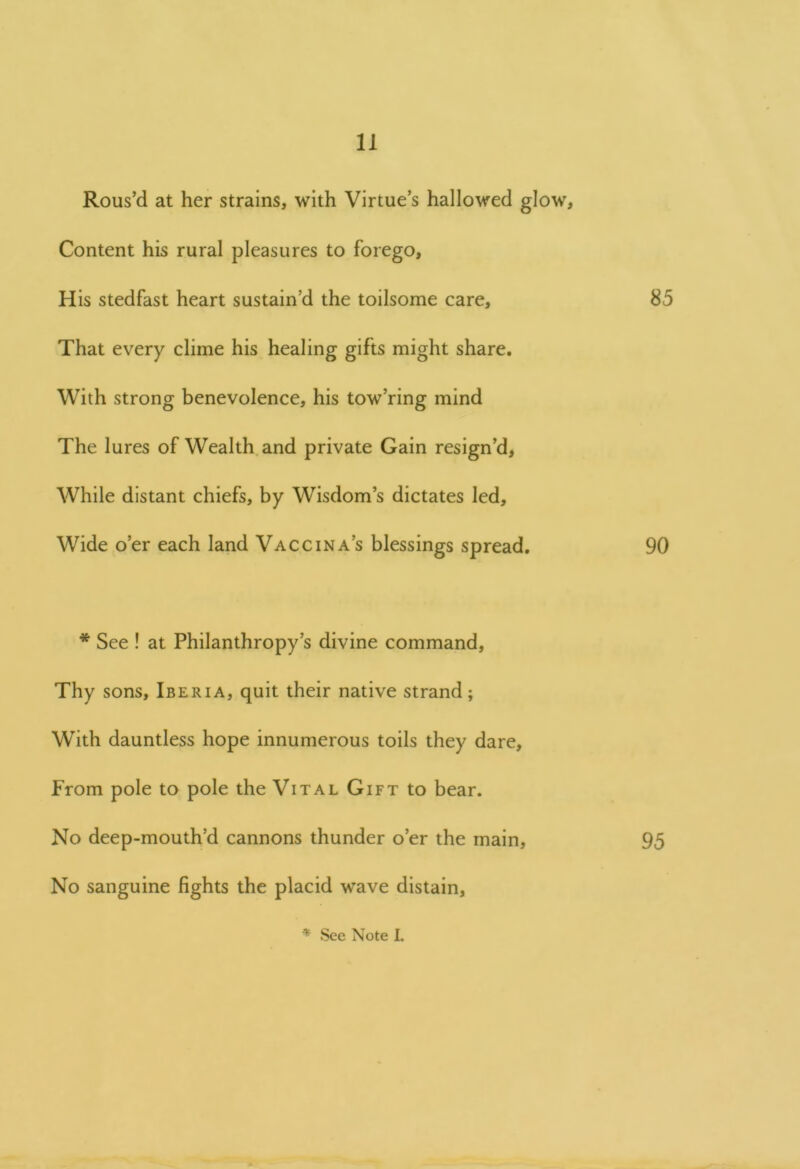 Rous’d at her strains, with Virtue’s hallowed glow. Content his rural pleasures to forego. His stedfast heart sustain’d the toilsome care, 85 That every clime his healing gifts might share. With strong benevolence, his tow’ring mind The lures of Wealth and private Gain resign’d, While distant chiefs, by Wisdom’s dictates led. Wide o’er each land Vaccina’s blessings spread. 90 * See ! at Philanthropy’s divine command. Thy sons, Iberia, quit their native strand; With dauntless hope innumerous toils they dare. From pole to pole the Vital Gift to bear. No deep-mouth’d cannons thunder o’er the main, 95 No sanguine fights the placid wave distain,