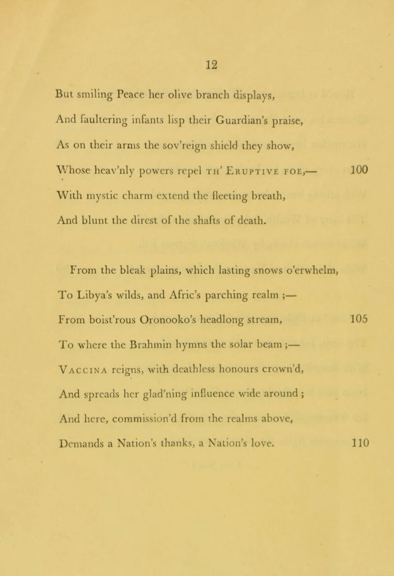 But smiling Peace her olive branch displays, And faultering infants lisp their Guardian’s praise, As on their arms the sov’reign shield they show, Whose heav’nly powers repel th’ Eruptive foe,— 100 With mystic charm extend the fleeting breath. And blunt the direst of the shafts of death. From the bleak plains, which lasting snows o’erwhelm, To Libya’s wilds, and Afric’s parching realm ;— From boist’rous Oronooko’s headlong stream, 105 To where the Brahmin hymns the solar beam ;— Vaccina reigns, with deathless honours crown’d, O And spreads her glad’ning influence wide around ; And here, commission'd from the realms above. Demands a Nation’s thanks, a Nation’s love. 110