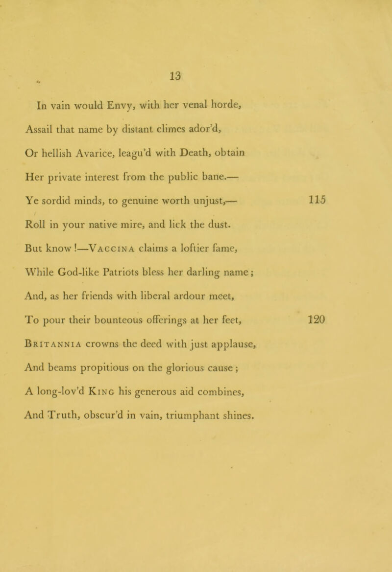 <4 In vain would Envy, with her venal horde. Assail that name by distant climes ador’d, Or hellish Avarice, leagu’d with Death, obtain Her private interest from the public bane.— Ye sordid minds, to genuine worth unjust,— 115 / Roll in your native mire, and lick the dust. But know !—Vaccina claims a loftier fame. While God-like Patriots bless her darling name; And, as her friends with liberal ardour meet. To pour their bounteous offerings at her feet, 120 Britannia crowns the deed with just applause, And beams propitious on the glorious cause; A long-lov’d King his generous aid combines. And Truth, obscur’d in vain, triumphant shines.