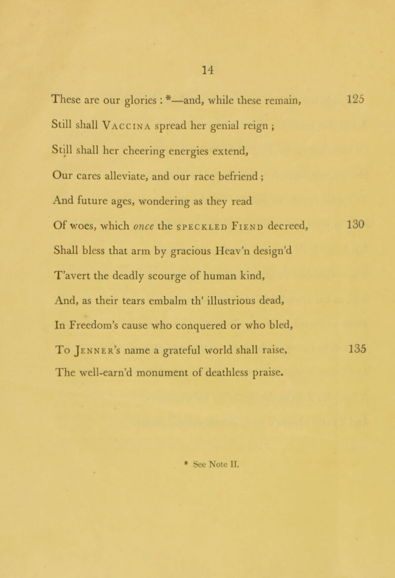 These are our glories: *—and, while these remain, 125 Still shall Vac cina spread her genial reign ; Still shall her cheering energies extend. Our cares alleviate, and our race befriend; And future ages, wondering as they read Of woes, which once the speckled Fiend decreed, 130 Shall bless that arm by gracious Heav’n design’d T avert the deadly scourge of human kind. And, as their tears embalm th’ illustrious dead. In Freedom’s cause who conquered or who bled. To Jenner’s name a grateful world shall raise, 135 The well-earn’d monument of deathless praise.