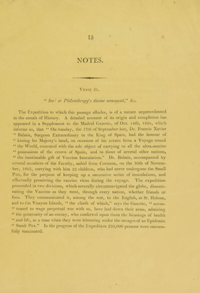 NOTES. Verse 21. “ See! at Philanthropy's divine command,” Sic. The Expedition to which this passage alludes, is of a nature unprecedented in the annals of History. A detailed account of its origin and completion has appeared in a Supplement to the Madrid Gazette, of Oct. 14th, 1806, which informs us, that “ On Sunday, the nth of September last, Dr. Francis Xavier “ Balmis, Surgeon Extraordinary to the King of Spain, had the honour of “ kissing his Majesty’s hand, on occasion of his return from a Voyage round <c the World, executed with the sole object of carrying to all the ultra-marine “ possessions of the crown of Spain, and to those of several other nations, “ the inestimable gift of Vaccine Inoculation.” Dr. Balmis, accompanied by several members of the Faculty, sailed from Corunna, on the 30th of Novem- ber, 1803, carrying with him 22 children, who had never undergone the Small Pox, for the purpose of keeping up a successive series of inoculations, and effectually preserving the vaccine virus during the voyage. The expedition proceeded in two divisions, which severally circumnavigated the globe, dissemi- nating the Vaccine as they went, through every nation, whether friends or foes. They communicated it, among the rest, to the English, at St. Helena, and to the Visayan Islands, “ the chiefs of which,” says the Gazette, “ accus- “ touted to wage perpetual war with us, have laid down their arms, admiring “ the generosity of an enemy, who conferred upon them the blessings of health “ and life, at a time when they were labouring under the ravages of an Epidemic “ Small Pox.” In the progress of the Expedition 230,000 persons were success- fully vaccinated.