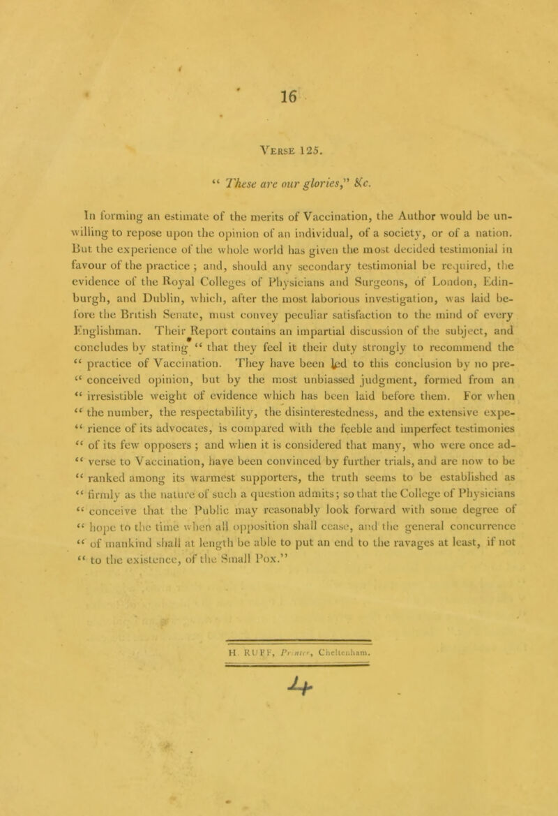 16 Verse 125. “ These arc our glories,'1' She. In forming an estimate of the merits of Vaccination, the Author would be un- willing to repose upon the opinion of an individual, of a society, or of a nation. But the experience of the whole world has given the most decided testimonial in favour of the practice ; and, should anv secondary testimonial be required, the evidence of the Royal Colleges of Physicians and Surgeons, of London, Edin- burgh, and Dublin, which, after the most laborious investigation, was laid be- fore the British Senate, must convey peculiar satisfaction to the mind of every Englishman. Their Report contains an impartial discussion of the subject, and concludes by stating “ that they feel it their duty strongly to recommend the “ practice of Vaccination. They have been l^d to this conclusion by no pre- 4< conceived opinion, but by the most unbiassed judgment, formed from an “ irresistible weight of evidence which has been laid before them. For when “ the number, the respectabilit}'-, the disinterestedness, and the extensive expe- “ rience of its advocates, is compared with the feeble and imperfect testimonies “ of its few opposers ; and when it is considered that many, who were once ad- “ verse to Vaccination, have been convinced by further trials, and are now to be u ranked among its warmest supporters, the truth seems to be established as “ firmly as the nature of such a question admits; so that the College of Physicians “ conceive that the Public may reasonably look forward with some degree of “ hope to the time when all opposition shall cease, and the general concurrence “ of mankind shall at length be able to put an end to the ravages at least, if not £< to the existence, of the Small Pox.” H RU1JF, Printer, Cheltenham.