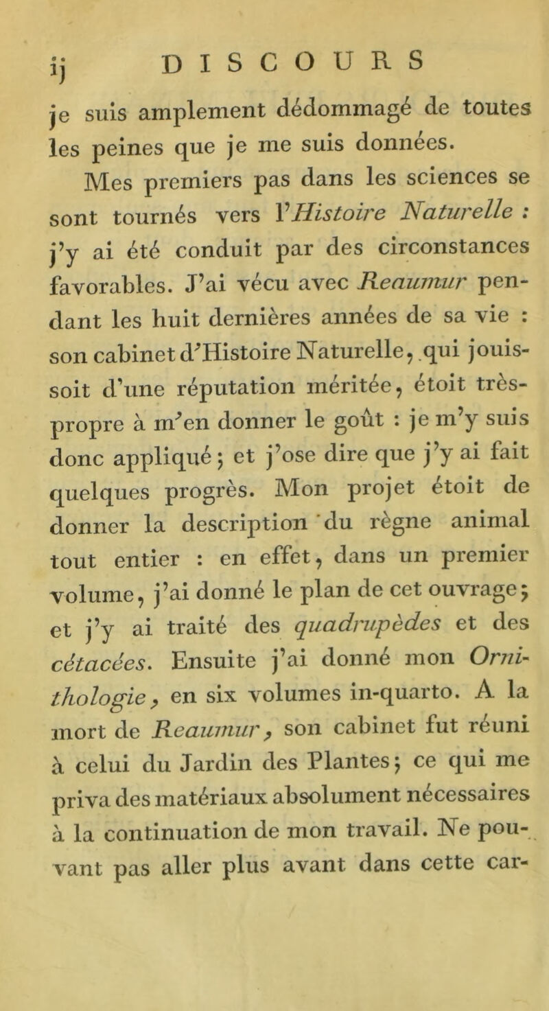 ij DISCOURS je suis amplement dédommagé de toutes les peines que je me suis données. Mes premiers pas dans les sciences se sont tournés vers VHistoire Naturelle : j’y ai été conduit par des circonstances favorables. J’ai vécu avec Reaumur pen- dant les huit dernières années de sa vie : son cabinet d^Histoire Naturelle, qui jouis- soit d’une réputation méritée, étoit très- propre à nr’en donner le goût : je m y suis donc appliqué ) et j’ose dire que j’y ai fait quelques progrès. Mon projet étoit de donner la description du règne animal tout entier : en effet, dans un premier volume, j’ai donné le plan de cet ouvrage5 et j’y ai traité des quadrupèdes et des cètacées. Ensuite j’ai donné mon Orni- thologie, en six volumes in-quarto. A la mort de Reaumur, son cabinet lut réuni à celui du Jardin des Plantes 5 ce qui me priva des matériaux absolument nécessaires à la continuation de mon travail. Ne pou- vant pas aller plus avant dans cette car-