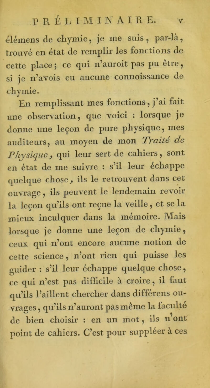 élémens de chymie, je me suis, par-la, trouvé en état de remplir les fonctions de cette place 5 ce qui n’auroit pas pu être, si je n’avois eu aucune connoissance de chymie. En remplissant mes fonctions, j’ai fait une observation, que voici : lorsque je donne une leçon de pure physique, mes auditeurs, au moyen de mon Traité de Physique, qui leur sert de cahiers, sont en état de me suivre : s’il leur échappe quelque chose ^ ils le retrouvent dans cet ouvrage, ils peuvent le lendemain revoir la leçon qu’ils ont reçue la veille, et se la mieux inculquer dans la mémoire. Mais lorsque je donne une leçon de chymie, ceux qui n’ont encore aucune notion de cette science, n’ont rien qui puisse les guider : s’il leur échappe quelque chose, ce qui n’est pas difficile à croire, il faut qu’ils l’aillent chercher dans différens ou- vrages , qu’ils n’auront pas même la faculté de bien choisir : en un mot, ils n ont point de cahiers. C’est pour suppléer à ces