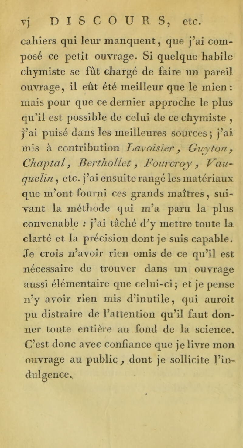 vj DISCOURS, etc. cahiers qui leur manquent, que j’ai com- posé ce petit ouvrage. Si quelque habile chymiste se fut chargé de faire un pareil ouvrage, il eût été meilleur que le mien : mais pour que ce dernier approche le plus qu’il est possible de celui de ce chymiste , j’ai puisé dans les meilleures sources $ j’ai mis à contribution Lavoisier , Guy ton, Chaptal, Berthollet, Fourcroy , Fau- quelin , etc. j’ai ensuite rangé les matériaux que m’ont fourni ces grands maîtres, sui- vant la méthode qui m’a paru la plus convenable ; j’ai tâché d’y mettre toute la clarté et la précision dont je suis capable. Je crois n’avoir rien omis de ce qu’il est nécessaire de trouver dans un ouvrage aussi élémentaire que celui-ci ; et je pense n’y avoir rien mis d’inutile, qui auroit pu distraire de l’attention qu’il faut don- ner toute entière au fond de la science. C’est donc avec confiance que je livre mon ouvrage au public, dont je sollicite l’in- dul gence..