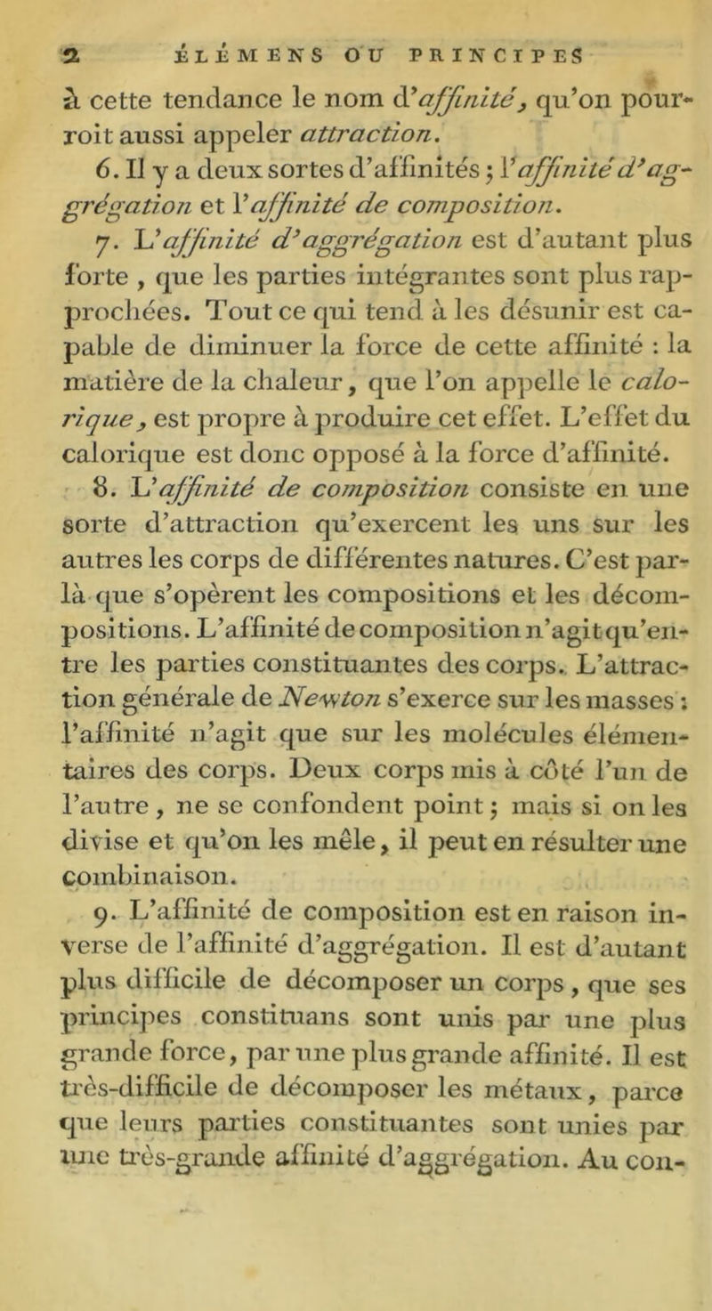 il cette tendance le nom d’affinité, qu’on pour- roit aussi appeler attraction. 6. IJ y a deux sortes d’affinités ;1’affinitéd’ag- grégation et Y affinité de compositioji. y. L’affinité d’aggrégation est d’autant plus forte , que les parties intégrantes sont plus rap- prochées. Tout ce qui tend à les désunir est ca- pable de diminuer la force de cette affinité : la matière de la chaleur, que l’on appelle le calo- rique, est propre à produire cet ef fet. L’effet du calorique est donc opposé à la force d’affinité. 8. L’affinité de composition consiste en une sorte d’attraction qu’exercent les uns sur les autres les corps de différentes natures. C’est par- la que s’opèrent les compositions et les décom- positions. L’affinité de composition n’agit qu’en- tre les parties constituantes des corps. L’attrac- tion générale de Newton s’exerce sur les masses : l’affinité n’agit que sur les molécules élémen- taires des corps. Deux corps mis à côté l’un de l’autre, ne se confondent point; mais si on les divise et qu’on les mêle, il peut en résulter une combinaison. 9. L’affinité de composition est en raison in- verse de l’affinité d’aggrégation. Il est d’autant plus difficile de décomposer un corps , que ses principes constituans sont unis par une plus grande force, par une plus grande affinité. Il est très-difficile de décomposer les métaux, parce que leurs parties constituantes sont unies par une très-grande affinité d’aggrégation. Au cou-