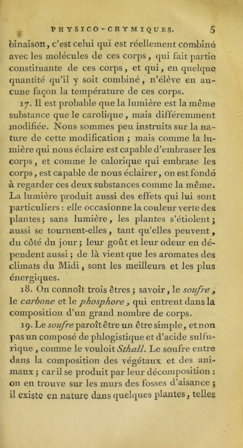 binaison, c’est celui qui est réellement combiné avec les molécules de ces corps , qui fait partie constituante de ces corps, et qui, en quelque quantité qu’il y soit combiné, n’élève en au- cune façon la température de ces corps. 17. Il est probable que la lumière est la même substance que le carolique , mais différemment modifiée. Nous sommes peu instruits sur la na- ture de cette modification j mais comme la lu- mière qui nous éclaire est capable d’embraser les corps, et comme le calorique qui embrase les corps, est capable de nous éclairer, on est fondé à regarder ces deux substances comme la même. La lumière produit aussi des effets qui lui sont particuliers : elle occasionne la couleur verte des plantes ; sans lumière, les plantes s’étiolent ; aussi se tournent-elles , tant qu’elles peuvent , du côté du j our ; leur goût et leur odeur en dé- pendent aussi ; de là vient que les aromates des climats du Midi, sont les meilleurs et les plus énergiques. 18. On connoît trois êtres $ savoir, le soufre, le carbone et le phosphore , qui entrent dans la composition d’un grand nombre de corps. 19. Le soufre paroît être un être simple, et non pas un composé de pldogistique et d’acide sulfu- rique , comme le vouloit Sthall. Le soufre entre dans la composition des végétaux et des ani- maux ; car il se produit par leur décomposition : on en trouve sur les murs des fosses d’aisance ; il existe en nature dans quelques plantes, telles