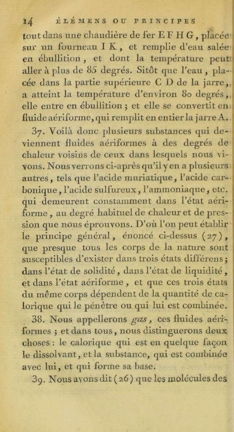 tout dans une chaudière de fer E F H G, placée sur un fourneau I K , et remplie d’eau salée en ébullition, et dont la température peut aller à plus de 85 degrés. Sitôt cpie l’eau , pla- cée dans la partie supérieure C D de la jarre, a atteint la température d’environ 80 degrés, elle entre en ébullition ; et elle se convertit en fluide aériforme, qui remplit en entier la jarre A. 37. Voilà donc plusieurs substances qui de- viennent fluides aériformes à des degrés de chaleur voisins de ceux dans lesquels nous vi- vons. Nous verrons ci-après qu’il y en a plusieurs autres, tels que l’acide muriatique, l’acide car- bonique , l’acide sulfureux, l’ammoniaque, etc. qui demeurent constamment dans l’état aéri- [ forme , au degré habituel de chaleur et de près- ! sion que nous éprouvons. D’où l’on peut établir ' le principe général, énoncé ci-dessus ( 27 ) , que presque tous les corps de la nature sont susceptibles d’exister dans trois états différens; dans l’état de solidité , dans l’état de liquidité , et dans l’état aériforme , et que ces trois états ! du même corps dépendent de la quantité de ca- lorique qui le pénètre ou qui lui est combinée. 38. Nous appellerons gas, ces fluides aéri- formes j et dans tous, nous distinguerons deux choses : le calorique qui est en quelque façon le dissolvant, et la substance, qui est combinée avec lui, et qui forme sa base. 39. Nous ayons dit (26) que les molécules des