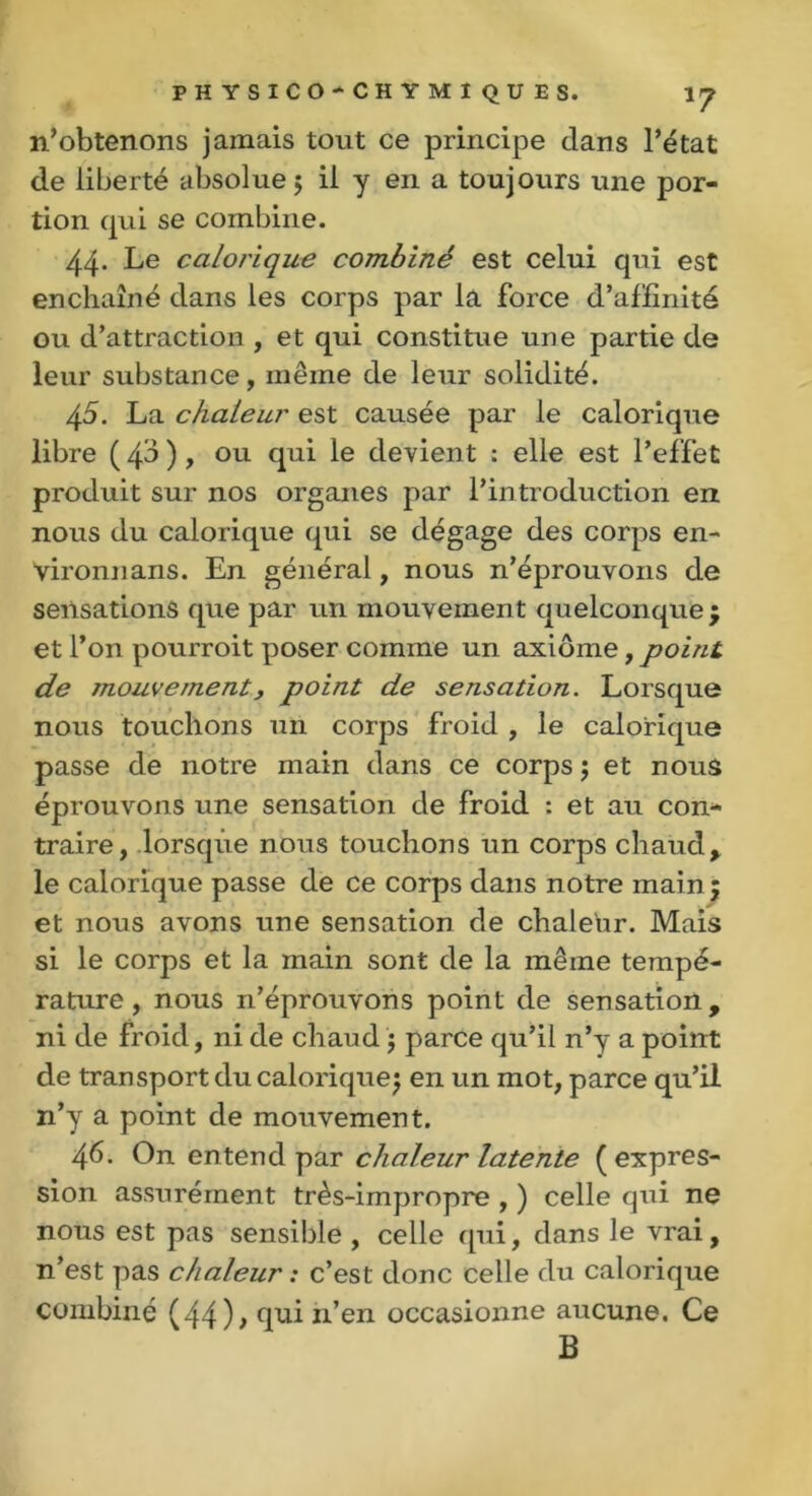 n’obtenons jamais tout ce principe clans l’état de liberté absolue; il y en a toujours une por- tion qui se combine. 44- Le calorique combiné est celui qui est enchaîné clans les corps par la force d’affinité ou d’attraction , et qui constitue une partie de leur substance, même de leur solidité. 45. La chaleur est causée par le calorique libre ( 40 ), ou qui le devient : elle est l’effet produit sur nos organes par l’introduction en nous du calorique qui se dégage des corps en- yironnans. En général, nous n’éprouvons de sensations que par un mouvement quelconque ; et l’on pourroit poser comme un axiome, point de jnouvernent, point de sensation. Lorsque nous touchons un corps froid , le calorique passe de notre main clans ce corps ; et nous éprouvons une sensation de froid : et au con- traire, lorsque nous touchons un corps chaud, le calorique passe de ce corps dans notre main ; et nous avons une sensation de chaleur. Mais si le corps et la main sont de la même tempé- rature, nous n’éprouvons point de sensation, ni de froid, ni de chaud ; parce qu’il n’y a point de transport du calorique; en un mot, parce qu’il n’y a point de mouvement. 46. On entend par chaleur latente (expres- sion assurément très-impropre , ) celle qui ne nous est pas sensible , celle qui, clans le vrai, n’est pas chaleur : c’est donc celle du calorique combiné (44); qui n’en occasionne aucune. Ce B