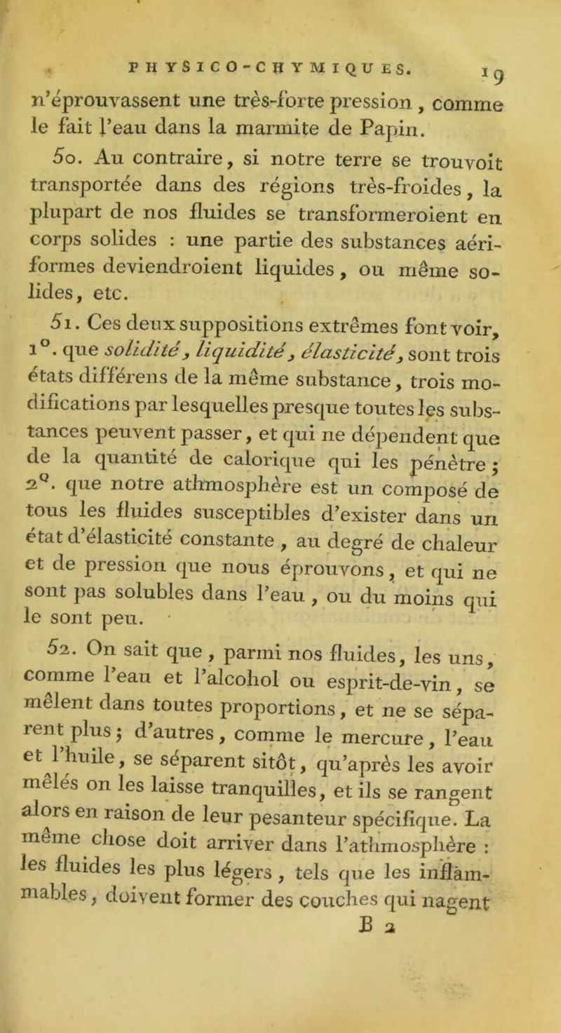 n’éprouvassent une très-forte pression , comme le fait l’eau dans la marmite de Papin. 50. Au contraire, si notre terre se trouvoit transportée dans des régions très-froides, la plupart de nos fluides se transformeroient en corps solides : une partie des substances aéri- formes deviendroient liquides, ou même so- lides, etc. 51. Ces deux suppositions extrêmes font voir, i°. que solidité, liquidité 3 élasticité, sont trois états différens de la même substance, trois mo- difications par lesquelles presque toutes les subs- tances peuvent passer, et qui ne dépendent que de la quantité de calorique qui les pénètre j 2 . que notre atlnnospbere est un composé de tous les fluides susceptibles d’exister dans un état d élasticité constante , au degre de chaleur et de pression que nous éprouvons, et qui ne sont pas solubles dans l’eau , ou du moins qui le sont peu. * 52. On sait que , parmi nos fluides, les uns, comme 1 eau et 1 alcohol ou esprit-de-vin, se melent dans toutes proportions, et ne se sépa- rent plus ; d’autres , comme le mercure , l’eau et d’huile, se séparent sitôt, qu’après les avoir mêlés on les laisse tranquilles, et ils se rangent alors en raison de leur pesanteur spécifique. La meme chose doit arriver dans l’athmosphère : les fluides les plus légers, tels que les inflam- mables , doivent former des couches qui nagent B a