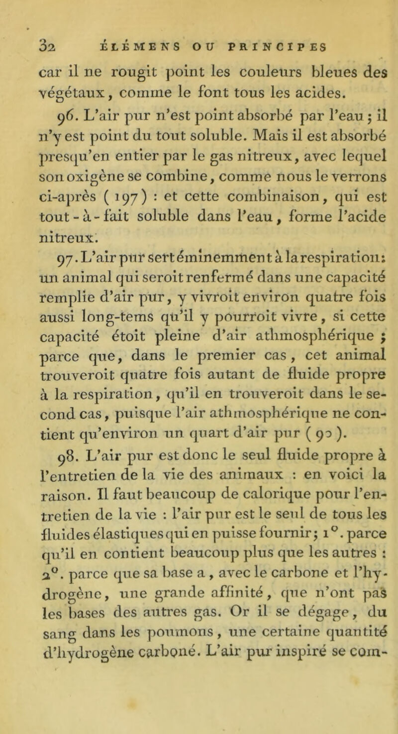 car il ne rougit point les couleurs bleues des végétaux, comme le font tous les acides. 96. L’air pur n’est point absorbé par l’eau ; il n’y est point du tout soluble. Mais il est absorbé presqu’en entier par le gas nitreux, avec lequel sonoxigènese combine, comme nous le verrons ci-après (197) : et cette combinaison, qui est tout-à-fait soluble dans l’eau, forme l’acide nitreux. 97. L’air pur sert éminemmen t à la respiration : un animal qui seroit renfermé dans une capacité remplie d’air pur, y vivroit environ quatre fois aussi long-tems qu’il y pôurroit vivre, si cette capacité étoit pleine d’air atlimospliérique ; parce que, dans le premier cas , cet animal trouveroit quatre fois autant de fluide propre à la respiration, qu’il en trouveroit dans le se- cond cas, puisque l’air athmosphériqne ne con- tient qu’environ un quart d’air pur ( 90 ). 98. L’air pur est donc le seul fluide propre à l’entretien de la vie des animaux : en voici la raison. Il faut beaucoup de calorique pour l’en- tretien de la vie : l’air pur est le seul de tous les fluides élastiques qui en puisse fournir 5 1 °. parce qu’il en contient beaucoup plus que les autres : 20. parce que sa base a , avec le carbone et l’hy- drogène, une grande affinité, que n’ont pas les bases des autres gas. Or il se dégage, du sang dans les poumons, une certaine quantité d’hydrogène carboné. L’air pur inspiré se coin-