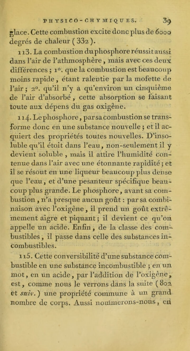 glace. Cette combustion excite donc plus de 6000 degrés de chaleur ( 332 ). 113. La combustion du phosphore réussit aussi dans l’air de l’athmosphère, mais avec ces deux différences ; i°. que la combustion est beaucoup moins rapide , étant ralentie par la mofette de l’air ; 20. qu’il n’y a qu’environ un cinquième de l’air d’absorbé, cette absorption se faisant toute aux dépens du gas oxigène. 114. Le phosphore, par sa combustion se trans- forme donc en une substance nouvelle 5 et il ac- quiert des propriétés toutes nouvelles. D’inso- luble qu’il étoit dans l’eau, non-seulement il y devient soluble , mais il attire l’humidité con- tenue dans l’air avec une étonnante rapidité 5 et il se résout en une liqueur beaucoup plus dense que l’eau, et d’une pesanteur spécifique beau- coup plus grande. Le phosphore, avant sa com- bustion , n’a presque aucun goût : par sa combi- naison avec l’oxigène , il prend un goût extrê- mement aigre et piquant ; il devient ce qu’011 appelle un acide. Enfin, de la classe des com- bustibles , il passe dans celle des substances in- combustibles. 115. Cette conversibilité d’une substance com- bustible en une substance incombustible 5 en un mot, en un acide, par l’addition de l’oxigène , est, comme nous le verrons dans la suite ( 802 et suiv. ) une propriété commune à un grand nombre de corps. Aussi nonlnierons-nous, en