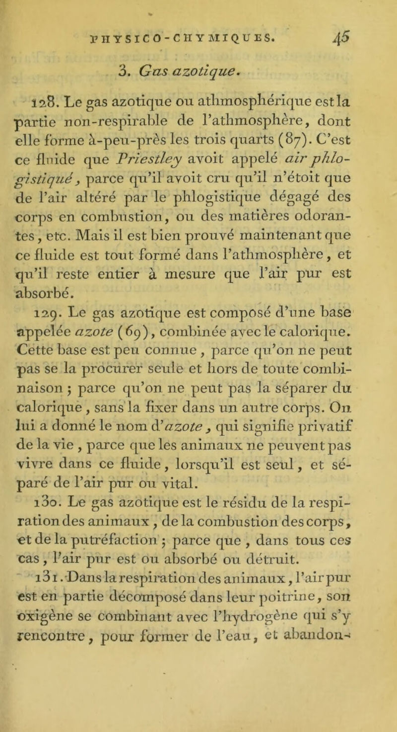 3. Gas azotique. 12,8. Le gas azotique ou atlimosphérique est la partie non-respirable de l’athmosphère, dont elle forme à-peu-près les trois quarts (87). C’est ce fluide que Priestley avoit appelé airphlo- gistiqué , parce qu’il avoit cru qu’il n’étoit que de l’air altéré par le phlogistique dégagé des corps en combustion, ou des matières odoran- tes , etc. Mais il est bien prouvé maintenant que ce fluide est tout formé dans l’athmosplière , et qu’il reste entier à mesure que l’air pur est absorbé. 129. Le gas azotique est composé d’n ne base appelée azote ( 69), combinée avec le calorique. Cette base est peu connue , parce qu’on ne peut pas se la procurer seule et hors de toute combi- naison ; parce qu’on ne peut pas la séparer du calorique , sans la fixer dans un autre corps. O11 lui a donné le nom & azote , qui signifie privatif de la vie , parce que les animaux ne peuvent pas vivre dans ce fluide, lorsqu’il est seul, et sé- paré de l’air pur ou vital. 130. Le gas azotique est le résidu de la respi- ration des animaux , de la combustion des corps , et de la putréfaction ; parce que , dans tous ces cas, l’air pur est ou absorbé ou détruit. i3i .Dans la respiration des animaux, l’air pur est en partie décomposé dans leur poitrine, son oxigène se combinant avec l’hydrogène qui s’y rencontre, pour former de l’eau, et abandon-*